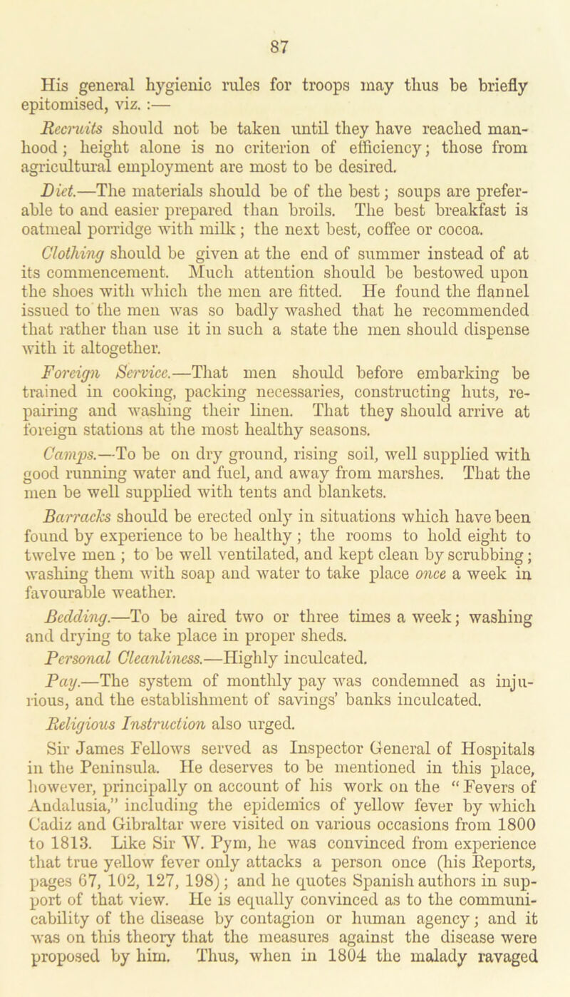 His general hygienic rules for troops may thus be briefly epitomised, viz. :— Recndts should not be taken until they have reached man- hood ; height alone is no criterion of efficiency; those from agricultui'al employment are most to be desired. Did.—The materials should be of the best; soups are prefer- able to and easier prepared than broils. The best breakfast is oatmeal porridge with millc; the next best, coffee or cocoa. Clothing should be given at the end of summer instead of at its commencement. Much attention should be bestowed upon the shoes with which the men are fitted. He found the flannel issued to the men was so badly washed that he recommended that rather than use it in such a state the men should dispense with it altogether. Foreign Sci'vice.—Tliat men should before embarking be trained in cooking, packing necessaries, constructing huts, re- pairing and washing their linen. That they should arrive at foreign stations at tlie most healthy seasons. Camps.—To be on dry ground, rising soil, well supplied with good running water and fuel, and away from marshes. That the men be well supplied with tents and blankets. Barracks should be erected only in situations which have been found by experience to be healthy ; the rooms to hold eight to twelve men ; to be well ventilated, and kept clean by scrubbing; washing them with soap and water to take place once a week in favourable weather. Bedding.—To be aired two or three times a week; washing and drying to take place in proper sheds. Pcrso^nal Cleanliness.—Highly inculcated. Pay.—The system of monthly pay was condemned as inju- rious, and the establishment of savings’ banks inculcated. Religious Instruction also urged. Sir James Fellows served as Inspector General of Hospitals in the Peninsula. He deserves to be mentioned in this place, however, principally on account of his work on the “ Fevers of Andalusia,” including the epidemics of yellow fever by which Cadiz and Gibraltar were visited on various occasions from 1800 to 1813. Like Sir W. Pym, he was convinced from experience that true yellow fever only attacks a person once (his Keports, pages 67, 102, 127, 198); and he q^uotes Spanish authors in sup- port of that view. He is equally convinced as to the communi- cability of the disease by contagion or hmnan agency; and it was on this theory that the measures against the disease were proposed by him. Thus, when in 1804 the malady ravaged