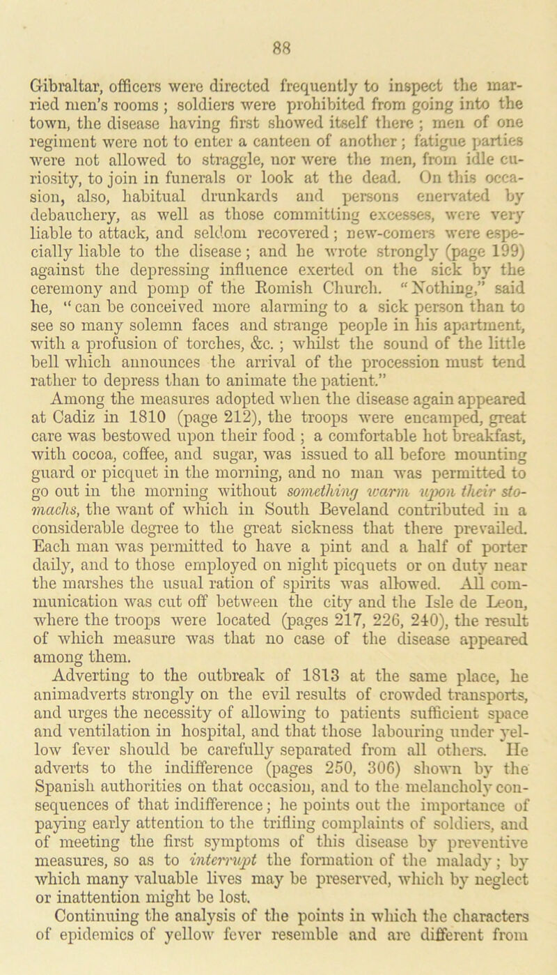 Gibraltar, officers were directed frequently to inspect the mar- ried men’s rooms ; soldiers were prohibited from going into the town, the disease having first showed itself tliere ; men of one regiment were not to enter a canteen of another ; fatigue parties were not allowed to straggle, nor were the men, from idle cu- riosity, to join in funerals or look at the dead. On this occa- sion, also, habitual drunkards and persons enervated by debauchery, as well as those committing excesses, were very liable to attack, and seldom recovered ; new-comers were espe- cially liable to the disease; and he wrote strongly (page 199) against the depressing influence exerted on the sick by the ceremony and pomp of the Eomish Church. Xothrng,” said he, “ can be conceived more alarming to a sick person than to see so many solemn faces and strange people in his apai-tment, with a profusion of torches, &c. ; whilst the sound of the little bell which announces the arrival of the procession must tend rather to depress than to animate the patient.” Among the measures adopted when the disease again appeared at Cadiz in 1810 (page 212), the troops were encamped, great care was bestowed upon their food ; a comfortable hot brealdfast, with cocoa, coffee, and sugar, was issued to all before moimting guard or picquet in the morning, and no man was permitted to go out in the morning without something vmrm iqxm their sto- machs, the want of which in South Beveland contributed in a considerable degree to the great sickness that there prevailecL Each man was permitted to have a pint and a half of porter daily, and to those employed on night picquets or on duty near the marshes the usual ration of spirits was allowed. All com- munication was cut off between the city and the Isle de Leon, where the troops were located (pages 217, 226, 240), the result of which measure was that no case of the disease appeared among them. Adverting to the outbreak of 1813 at the same place, he animadverts strongly on the evil results of crowded transports, and urges the necessity of allowing to patients sufficient space and ventilation in hospital, and that those labouring under yel- low fever should be carefully separated from all others. lie adverts to the indifference (pages 250, 306) shown by the Spanish authorities on that occasion, and to the melancholy con- sequences of that indifference; he points out the importance of paying early attention to the trifling complaints of soldiers, and of meeting the first symptoms of this disease by preventive measures, so as to intemupt the fonnation of the malady; by which many valuable lives may be preserved, which by neglect or inattention might be lost. Continuing the analysis of the points in which the characters of epidemics of yellow fever resemble and are different from