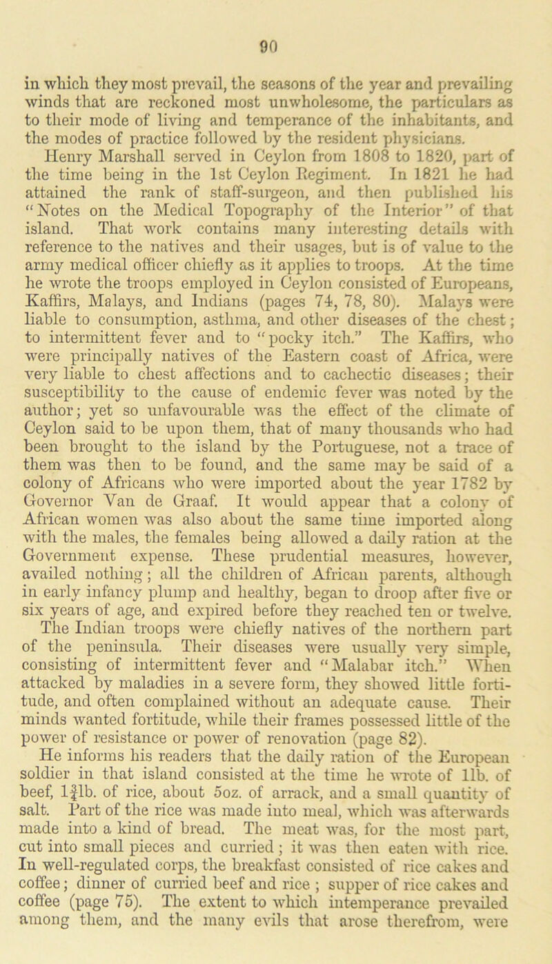 in which they most prevail, the seasons of tlie year and prevailing winds that are reckoned most unwholesome, the particulars as to their mode of living and temperance of the inhabitants, and the modes of practice followed by the resident physicians. Henry Marshall served in Ceylon from 1808 to 1820, part of the time being in the 1st Ceylon Regiment. In 1821 he liad attained the rank of staff-surgeon, and then published his “Hotes on the Medical Topography of the Interior” of that island. That work contains many interesting details with reference to the natives and their usages, but is of value to the army medical officer chiefly as it applies to troops. At the time he wrote the troops employed in Ceylon consisted of Europeans, Kaffirs, Malays, and Indians (pages 74, 78, 80). ^Malays were liable to consumption, asthma, and other diseases of the chest; to intermittent fever and to “pocky itch.” The Kafiirs, who were principaUy natives of the Eastern coast of Africa, were very liable to chest affections and to cachectic dlseasas; their susceptibility to the cause of endemic fever was noted by the author; yet so unfavourable was the effect of the climate of Ceylon said to be upon them, that of many thousands who had been brought to the island by the Portuguese, not a trace of them was then to be found, and the same may be said of a colony of Africans who were imported about the year 1782 by Governor Van de Graaf. It would appear that a colony of African women was also about the same time imported along with the males, the females being allowed a daily ration at the Government expense. These prudential measures, however, availed nothing; all the children of African parents, although in early infancy plump and healthy, began to droop after five or six years of age, and expired before they reached ten or twelve. The Indian troops were chiefly natives of the northern part of the peninsula. Their diseases were usually very simple, consisting of intermittent fever and “Malabar itch.” Vhen attacked by maladies in a severe form, they showed little forti- tude, and often complained without an adequate cause. Their minds wanted fortitude, while their frames possessed little of the power of resistance or power of renovation (page 82). He informs his readers that the daily ration of the European soldier in that island consisted at the time he v’rote of lib. of beef, Iflb. of rice, about 5oz. of arrack, and a smaU quantity of salt. Part of the rice was made into meal, which was afterwards made into a kind of bread. The meat was, for the most part, cut into small pieces and curried; it was then eaten with rice. In well-regulated corps, the breakfast consisted of rice cakes and coffee; dinner of curried beef and rice ; supper of rice cakes and coffee (page 75). The extent to which intemperance prevailed among them, and the many evils that arose therefrom, were