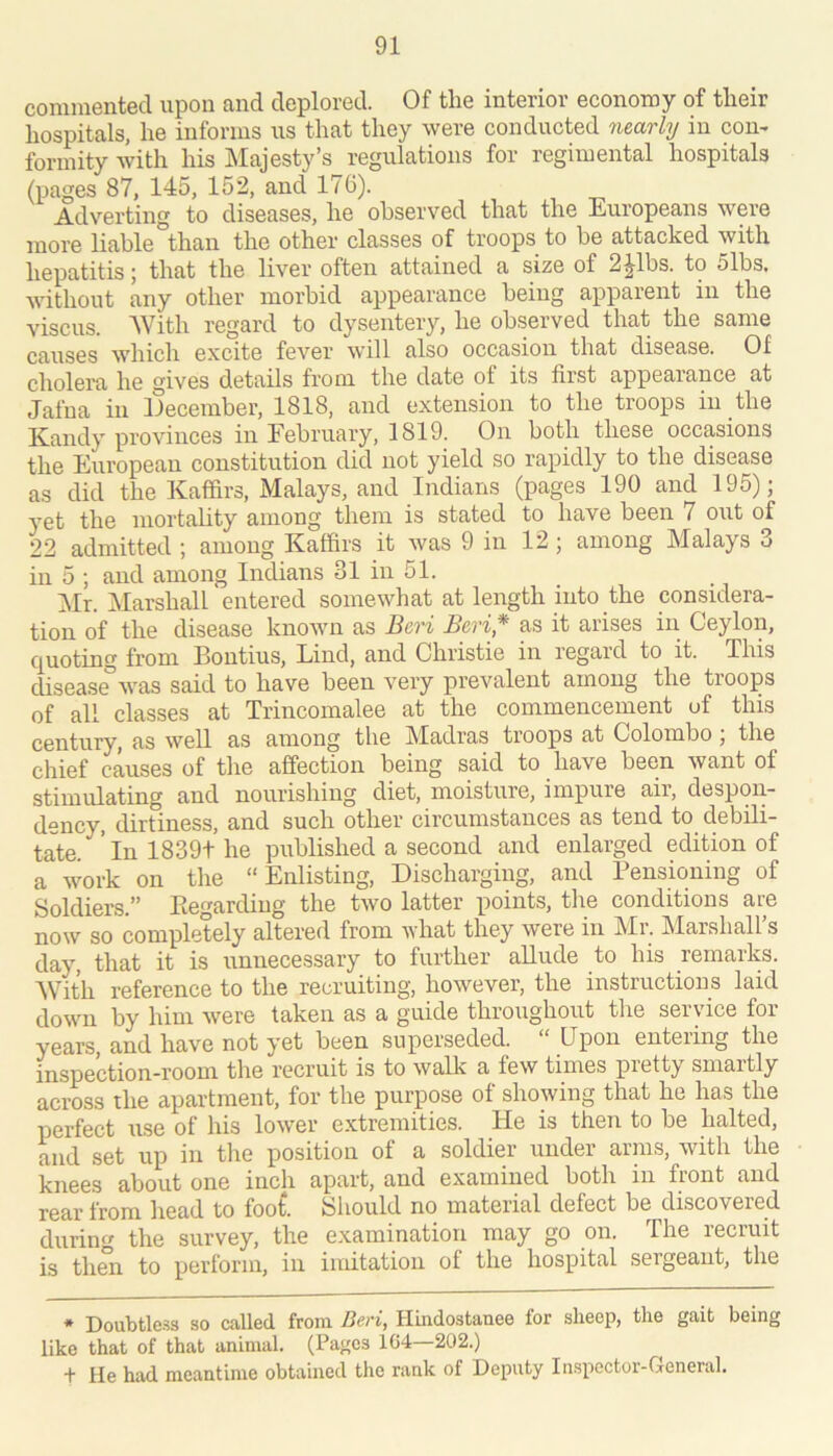 commented upon and deplored. Of the interior economy of their hospitals, he informs ns that they were conducted nearly in com formity with his Majesty’s regulations for regimental hospitals (pages 87, 145, 152, and 176). Adverting to diseases, he observed that the Europeans were more liable than the other’ classes of troops to be attacked with hepatitis; that the liver often attained a size of 2^1bs. to 51bs, without any other morbid appearance being apparent in the viscus. With regard to dysentery, he observed that the same causes which excite fever will also occasion that disease. Of cholera he gives details from the date of its first appearance at Jafna in December, 1818, and extension to the troops in the Kandy provinces in February, 1819. On both these occasions the European constitution did not yield so rapidly to the disease as did the Kaffirs, Malays, and Indians (pages 190 and 195); )mt the mortabty among them is stated to have been 7 out of 22 admitted ; among Kaffirs it was 9 in 12 ; among Malays 3 in 5 ; and among Indians 31 in 51. Mr. Marshall entered somewhat at length into the considera- tion of the disease known as Beri Beri* as it arises in Ceylon, Quoting from Boutius, Lind, and Christie in legaid to it. This disease”was said to have been very prevalent among the troops of all classes at Trincomalee at the commencement of this century, as well as among the Madras troops at Colombo; the chief causes of the affection being said to have been want of stimulating and nourishing diet, moisture, impure air, despon- dency, dirtiness, and such other circumstances as tend to debili- tate. ’lnl839the published a second and enlarged edition of a work on the “Enlisting, Discharging, and Pensioning of Soldiers.” Ptegardiug the two latter points, the conditions are now so completely altered from what they were in Mr. Marshall’s day, that it is unnecessary to further allude to his remarks. With reference to the recruiting, however, the instructions laid down by him were taken as a guide throughout the service for years, and have not yet been superseded. Upon entering the inspection-room the recruit is to walk a few times pretty smartly across the apartment, for the purpose of showing that he has the perfect use of his lower extremities. He is then to be halted, and set up in the position of a soldier under arms, with the knees about one inch apart, and examined both in front and rear from head to foot. Should no material defect be discovered diirin the survey, the examination may go on. The recruit is then to perform, in imitation of the hospital sergeant, the * Doubtle.ss so called from Beri, Hindostauee for sheep, the gait being like that of that animal. (Pages 1G4—202.) + He had meantime obtained the rank of Deputy Inspector-General.