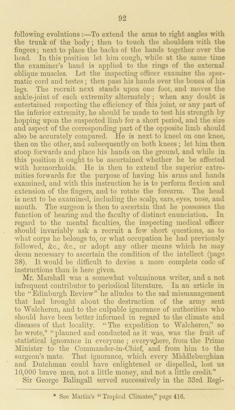 following evolutions :—To extend tlie arras to right angles with the trunk of the body; then to touch the shoulders with the fingers; next to place the backs of tlie hands together over the head. In this position let him cougli, while at the same time the examiner’s hand is applied to the rings of the external oblique muscles. Let the inspecting officer exainine the sper- matic cord and testes ; then pass his hands over the bones of his legs. The recruit next stands upon one foot, and mov&s the ankle-joint of each extremity alternately ; when any doubt is entertained respecting the efficiency of this joint, or any part of the inferior extremity, he .should be made to test his strength by hopping upon the suspected limb for a short period, and the size and aspect of the corresponding part of the opposite limb should also be accurately compared. He is next to kneel on one knee, then on the other, and subsequently on both knees ; let him then stoop forwards and place his hands on the ground, and wliile in this position it ought to be ascertained whether he be affected with haemorrhoids. He is then to extend the superior extre- mities forwards for the purpose of having his arms and hands examined, and with this instruction he is to j)erform flexion and extension of the fingers, and to rotate the forearm. The head is next to be examined, including the scalp, ears, eyes, nose, and mouth. The surgeon is then to ascertain that he possesses the function of hearing and the faculty of distinct enunciation. In regard to the mental faculties, the inspecting medical oflicer should invariably ask a recruit a few short questions, as to what corps he belongs to, or what occupation he had x^reviously followed, &c., &c., or adopt any other means which he may deem necessary to ascertain the condition of the intellect (page 38). It would be difficult to devise a more complete code of instructions than is here given. Mr. IMarshall was a somewhat voluminous writer, and a not infrequent contributor to periodical literature. In an article in the “Edinburgh Eeview” he alludes to the sad mismanagement that had brought about the destruction of the army sent to Walcheren, and to the culpable ignorance of authorities who should have been better informed in regard to the climate and diseases of that locality. “ The expedition to Walcheren,” so he wrote,' “ planned and conducted as it was, was the fruit of statistical ignorance in everyone ; eveiyv;Jiere, from the Prime Minister to the Commander-iu-Chief, and from him to the surgeon’s mate. That ignorance, which every ^liddleburghiau and Dutchman could have enlightened or dispelled, lost us 10,000 brave men, not a little money, and not a little credit.” Sir George Balingall served successively in the 33rd Eegi- * See ^riuliii’s “Tropical Climates,” page 416.