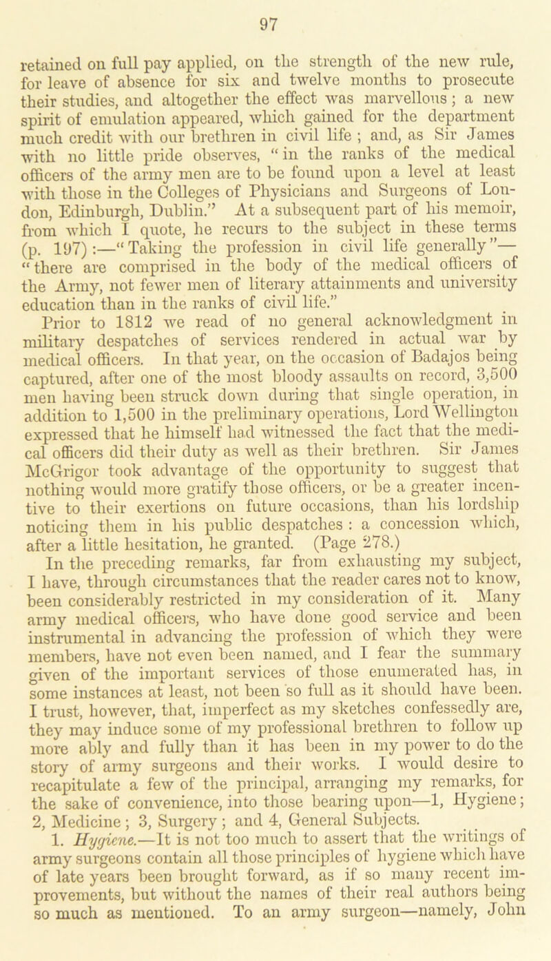 retained on full pay applied, on tlie strength of the new rule, for leave of absence for six and twelve months to prosecute their studies, and altogether the effect was marvellous; a new spirit of emulation appeared, which gained for the department much credit with our brethren in civil life ; and, as Sir James with no little pride observes, “in the ranks of the medical officers of the army men are to be found upon a level at least with those in tlie Colleges of Physicians and Surgeons of Lon- don, Edinburgh, Dublin.” At a subsequent part of his memoir, from which I quote, he recurs to the subject in these terms (p. 197):—“Taking the profession in civil life generally”— “ there are comprised in the body of the medical officers _ of the Army, not fewer men of literary attainments and university education than in the ranks of civil life.” Prior to 1812 we read of no general acknowledgment in military despatches of services rendered in actual war by medical officers. In that year, on the occasion of Badajos being captured, after one of the most bloody assaults on record, 3,500 men having been stnick down during that single operation, in addition to 1,500 in the preliminary operations. Lord Wellington expressed that he himself had witnessed the fact that the medi- cal officers did their duty as well as their brethren. Sir J ames McGrigor took advantage of the opportunity to suggest that nothing would more gratify those officers, or be a greater incen- tive to their exertions on future occasions, than his lordship noticing them in his public despatches : a concession which, after a little hesitation, he granted. (Page 278.) In the preceding remarks, far from exhausting my subject, I have, through circumstances that the reader cares not to know, been considerably restricted in my consideration of it. Many army medical officers, who have done good service and been instrumental in advancing the profession of which they were members, have not even been named, and I fear the summary given of the important services of those enumerated has, in some instances at least, not been so fuU. as it should have been. I trust, however, that, imperfect as my sketches confessedly are, they may induce some of my professional brethren to follow up more ably and fully than it has been in my power to do the story of army surgeons and their works. I would desire to recapitulate a few of the principal, arranging my remarks, for the sake of convenience, into those bearing upon—1, Hygiene; 2, Medicine ; 3, Surgery ; and 4, General Subjects. 1. Hygiene.—It is not too much to assert that the writings of army surgeons contain all those principles of hygiene which have of late years been brought forward, as if so many recent im- provements, but without the names of their real authors being so much as mentioned. To an army surgeon—namely, John