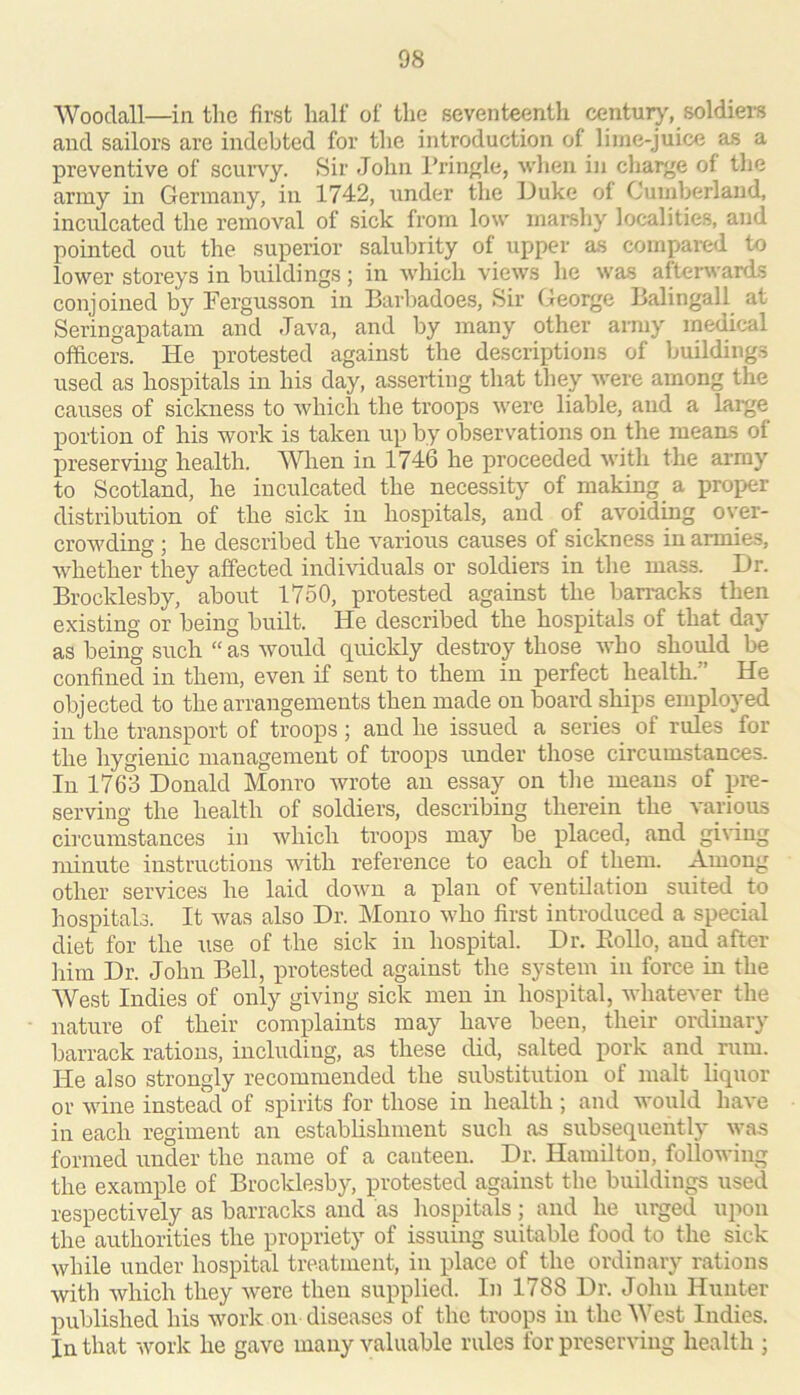 Woodall—in the first half of the seventeenth centu^, soldiei-s and sailors are indebted for the introduction of lime-juice as a preventive of scurvy. Sir John l’rinj(le, wlien in charge of the army in Germany, in 1742, under the lluke of Cumberland, inculcated the removal of sick from low marshy localities, and pointed out the superior salubrity of upper as compared to lower storeys in buildings ; in which views he was afterwards conjoined by Fergusson in Barbadoes, Sir George Balingall at Seringapatam and Java, and by many other army medical officers. He protested against the descriptions of buildings used as hospitals in his day, asserting that they Avere among the causes of sickness to which the troops were liable, and a large portion of his work is taken up by observations on the means of preserving health. When in 1746 he proceeded with the array to Scotland, he inculcated the necessity of making s proper distribution of the sick in hospitals, and of avoiding over- crowding ; he described the various causes of sickness in armies, whether they affected individuals or soldiers in the mass. I)r. Brocklesby, about 1750, protested against the barracks then existing or being built. He described the hospitals of that day as being such “ as would quickly destroy those who should be confined in them, even if sent to them in perfect health.” He objected to the arrangements then made on board ships employed in the transport of troops ; and he issued a series of rules for the hygienic management of troops under those circumstances. In 1763 Donald Monro Avrote an essay on the means of pre- serving the health of soldiers, describing therein the Am-ious circumstances in Avhich troops may be placed, and giAung minute instructions Avith reference to each of them. Among other services he laid doAvn a plan of ventilation suited to hospitals. It Avas also Dr. Monio Avho first introduced a special diet for the use of the sick in hospital. Dr. Eollo, and after iiim Dr. John Bell, protested against the system in force in the West Indies of only giving sick men in hospital, Avhatever the nature of their complaints may have been, their ordinary barrack rations, including, as these did, salted pork and rum. He also strongly recommended the substitution of malt liquor or Avine instead of spirits for those in health ; and would haA'e in each regiment an establishment such as subsequently Avas formed under the name of a canteen. Dr. Hamilton, following the example of Brocklesby, protested against the buildings used respectively as barracks and as hospitals; and he urged upon the authorities the propriety of issuing suitable food to the sick Avhile under hospital treatment, in place of the ordinary rations with Avhich they Avere then supplied. In 1788 Dr. John Hunter published his Avork on diseases of the troops in the ^^'cst Indies. In that AVork he gave many valuable rules for preserving health ;