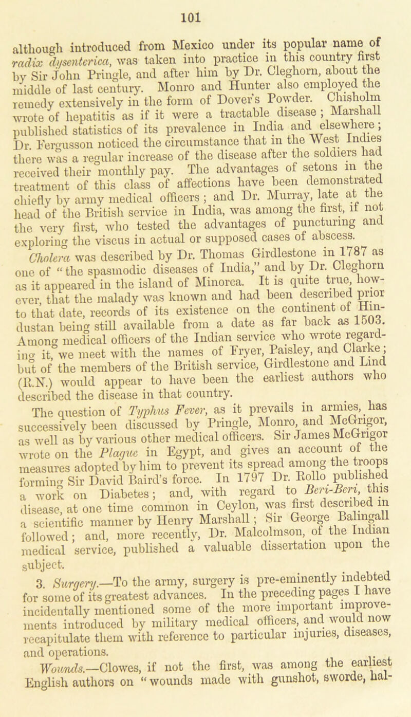 altliouc^h introduced from Mexico under its popular name of radix dnsentcrica, was taken into practice in this country nmt hv Sir John Pringle, and after him by Dr. Cleghorn, about the middle of last century. Monro and Hunter also empMyed the remedy extensively in the form of Dover s Powder. Chisholm wrote of hepatitis as if it were a tractable disease ; Marshall published statistics of its prevalence in India and elsewhere; Dr. Pero-usson noticed the circumstance that in the West Indies there was a regular increase of the disease after the soldiers had received their monthly pay. The advantages of setons m the treatment of this class of affections have been demonstrated chiefly by army medical officers ; and Dr. Murray, late at the head of tlie British service in India, was among the hrst, it not the very first, wlio tested the advantages of puncturing and exploring the viscus in actual or supposed cases of abscess. Cholera was described by Dr. Thomas Girdlestone in 1787 as one of “ the spasmodic diseases of India,” and by Dr. Cleghorn as it appeared in the island of Minorca. It is quite true how- ever, that the malady was known and had been described p’mr to that date, records of its existence on the continent ol Hin- dustan being stiU available from a date as far back as 1503. Among medical officers of the Indian service who wrote rega,rd- iim it, we meet with the names of Iryer, Paisley, apd Clarke ; but of the members of the British service, Girdlestone and Lind (R.iSr.) would appear to have been the earliest authors who described the disease in that country. The question of Typlms Fever, as it prevails in armies, _ has successively been discussed by Pringle, Monro and McGrigor, as well as by various other medical officers. Sir James McGrigor wrote on the Plcujitc in Egypt, and gives an account of the measures adopted by him to prevent its spre^l among the troops forming Sir David Baird’s force. In 1797 Dr. Bollo published a work on Diabetes; and, with regard to Beri-Beri this disease, at one time common in Ceylon, was first described m a scientific manner by Henry MarshaU ; Sir George Balingall followed; and, more recentlv. Dr. Malcolmsou, of the Indian medical service, published a valuable dissertation upon the subject. 3. Bunjenj.—^o the army, surgery is pre-eminently indebted for some of its greatest advances. In the preceding pages I have incidentally mentioned some of the more important improve- ments introduced by military medical officers, pel would now recapitulate them with reference to particular injuries, diseases, and operations. Foiirwk—Clowes, if not the first, was among the earliest Enffiish authors on “ wounds made with gunshot, sworde, lial-