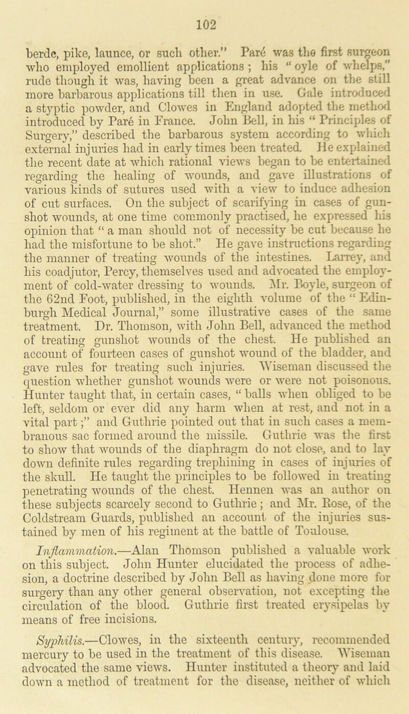 berdc, pike, launce, or such other.” Par(i was the first surgeon who employed emollient applications ; his “ oyle of whelps,” rude though it was, having been a great advance on the still more barbarous applications till then in use. Gale introduced a styptic powder, and Clowes in England adopted the metlio^l introduced by Pare in France. John Bell, in his “ Principle.s of Surgery,” described the barbarous system according to whicli external injuries had in early times been treated, lie explained the recent date at which rational views began to be entertained regarding the healing of wounds, and gave illu.strations of various kinds of sutures used with a view to induce adhesion of cut surfaces. On the subject of scarifying in ca.ses of gun- shot wounds, at one time commonly practised, he expressed Ids opinion that “ a man should not of necessity be cut because he had the misfortune to be shot.” He gave instructions regarding the manner of treating wonnds of the intestines. Larrey, and his coadjutor, Percy, themselves used and advocated the emplo}'- ment of cold-water dressing to wounds. !Mr. P>oyle, surgeon of the 62nd Foot, published, in the eighth volume of the “ Edin- burgh Medical Journal,” some illustrative cases of the same treatment. Dr. Thomson, with John Bell, advanced the method of treating gunshot wounds of the chest. He publi.shed an account of fourteen cases of gunshot wound of the bladder, and gave rides for treating such injuries. 'Wiseman discussed the question wdiether gunshot wounds were or were not poisonous. Hunter taught that, in certain cases, “ balls when obliged to be left, seldom or ever did any harm when at rest, and not in a vital partand Guthrie pointed out that in such cases a mem- branous sac formed around the missile. Guthrie was the first to show that wounds of the diaphragm do not close, and to lay down definite rules regarding trephining in cases of injuries of the skull. He taught the principles to be followed in treating penetrating wounds of the chest. Hennen was an author on these subjects scarcely second to Guthrie; and Mr. Eose, of the Coldstream Guards, published an account of the injuries sus- tained by men of his regiment at the battle of Toulouse. Injlamviation.—Alan Thomson published a valuable work on this subject. John Hunter elucidated the process of adhe- sion, a doctrine described by John Bell as having done more for surgery than any other general observation, not excepting the circidation of the blood. Guthrie first treated erysipelas by means of free incisions. Syphilis.—Clowes, in the sixteenth century, I'ccommended mercury to be used in the treatment of this disease. 'Wiseman advocated the same views. Hunter instituted a theor}’- and laid down a method of treatment for the disease, neither of which