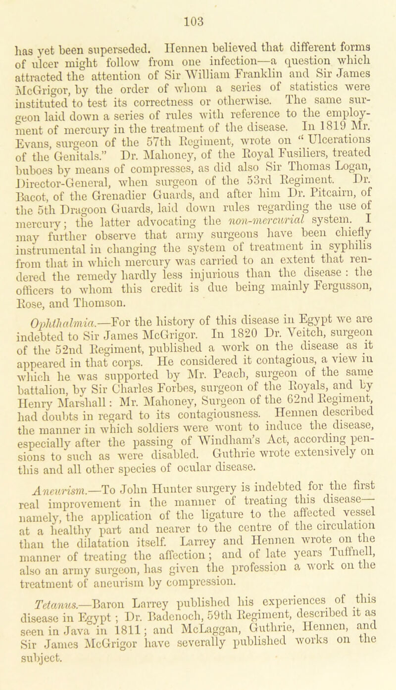lias yet been superseded, llennen believed that different forms of ulcer might follow from one infection—a question which attracted the attention of Sir William Franklin and Sir James IiIcGrigor, by the order of wliom a series of statistics were instituted to test its correctness or otherwise. The same sur- geon laid down a series of rules with reference to the employ- ment of mercury in the treatment of the disease. In 1819 Mr. Evans, surgeon of the 57th Eegiment, wrote on ‘‘ Ulcerations of the' Genitals.” Dr. Mahoney, of the Eoyal Fusiliers, treated buboes by means of compresses, as did also Sir Thomas Logan, Director-General, when surgeon of the 53rd Eegiment. ^ Dr. Bacot, of the Grenadier Guards, and after him Dr. Pitcairn, of the 5th Dragoon Guards, laid down rules regardhig the use of mercury; the latter advocating the non-mcrcurial systein. I may further observe that army surgeons have been chiefly instrumental in changing the system ol treatment in syphilis from that in which mercury was carried to an extent that ren- dered the remedy hardly less injurious than the disease : the offlcers to whom this credit is due being mainly Fergusson, Eose, and Thomson. Ophthalmia.—For the history of this disease in Egypt we are indebted to Sir James McGrigor. In 1820 Dr. Veitch, surgeon of the 52nd Eegiment, published a work on the disease as it appeared in that corps. He considered it contagious, a view m which he was supported by JSIr. Peach, surgeon of the same battalion, by Sir Charles Forbes, surgeon of the Eoyals, and by Henry Marshall: Mr. Mahoney, Surgeon of the 62nd Eegiment, had doubts in regard to its contagiousness. _ Hennen described the manner in which soldiers were wont to induce the disease, especially after the passing of AVindham’s Act, according pen- sions to such as were disabled. Guthrie wrote extensively on this and all other species of ocular disease. Aneurism.—'Yo John Hunter surgery is indebted for the first real improvement in the manner of treating this disease - namely, the application of the ligature to the affected vessel at a healthy part and nearer to the centre of the circulation than the dilatation itself. Larrey and Hennen wrote on the manner of treating the affection; and of late years Tulinei, also an army surgeon, has given the profession a v ork on le treatment of aneurism by compression. Tdamis.—V>ecco\\ LaiTey published his experiences of Bus disease in Egypt; Dr. Badenoch, 59th Eegiment, described it as seen in Java in 1811; and McLaggan, Guthrie, Hennen, and Sir James AIcGrigor have severally published works on tne subject.