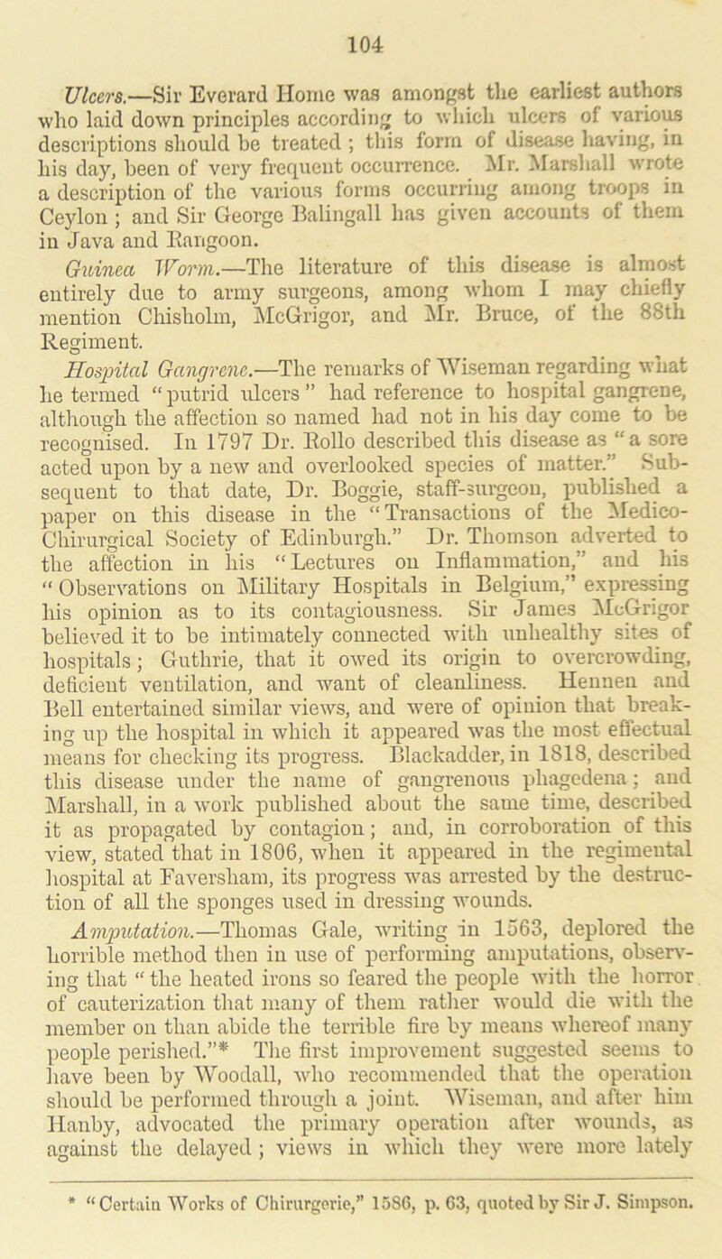 Ulcers.—Sir Everard Home was amongst the earliest authors who laid down principles according to which ulcers of varioms descriptions should be treated ; this form of disease having, in his day, been of very frefpient occuiTcnce. ^Ir. Marshall wrote a description of the various forms occurring among troops in Ceylon; and Sir George Balingall has given accounts of them in Java and Eangoon. Guinea JF^onui,—The literature of this disease is almost entirely due to army surgeons, among whom I roay chiefly mention Chisholm, jMcGrigor, and IMr. Bruce, of the 88th Regiment. Hospital Gangrene.—The remarks of Wiseman regarding what he termed “ putrid ulcers ” had reference to hospital gangrene, although the affection so named had not in his day come to be recognised. In 1797 Dr. Rollo described this disease as “a sore acted upon by a new and overlooked species of matter.” Sub- sequent to that date. Dr. Boggie, staff-surgeon, published a paper on this disease in the “Transactions of the !Medico- Chirurgical Society of Edinburgh.” Dr. Thomson adverted to the affection in his “Lectures on Inflammation,” and his “ Observations on IMilitary Hospitals in Belgium,” expressing his opinion as to its contagiousness. Sir James iMcGrigor believed it to be intimately connected with unhealthy sites of hospitals; Guthrie, that it owed its origin to overcrowding, deficient ventilation, and w’^ant of cleanliness. Hennen and Bell entertained similar views, and were of opinion that break- ing up the hospital in which it appeared w’as the most effectual means for checking its progress. Blackadder, in 1813, described this disease under the name of gangrenous phagedena; and jMarshaU, in a work published about the same time, described it as propagated by contagion; and, in corroboration of this view, stated that in 1806, when it appeared in the regimental hospital at Eaversham, its progress was arrested by the destruc- tion of all the sponges used in dressing wounds. Amputation.—Thomas Gale, writing in 1563, deplored the horrible method then in use of performing amputations, observ- ing that “ the heated irons so feared the people Avith the horror of cauterization that many of them rather would die with the member on than abide the terrible fire by means whereof many people perished.”* The first improvement suggested seems to have been by Woodall, Avho recommended that the operation should be performed through a joint. Wiseman, and after him Hanby, advocated the primary operation after wounds, as against the delayed ; views in which they were more lately * “Certain Works of Chinirgerie,” 1586, p. 63, quoted by Sir J. Simpson.