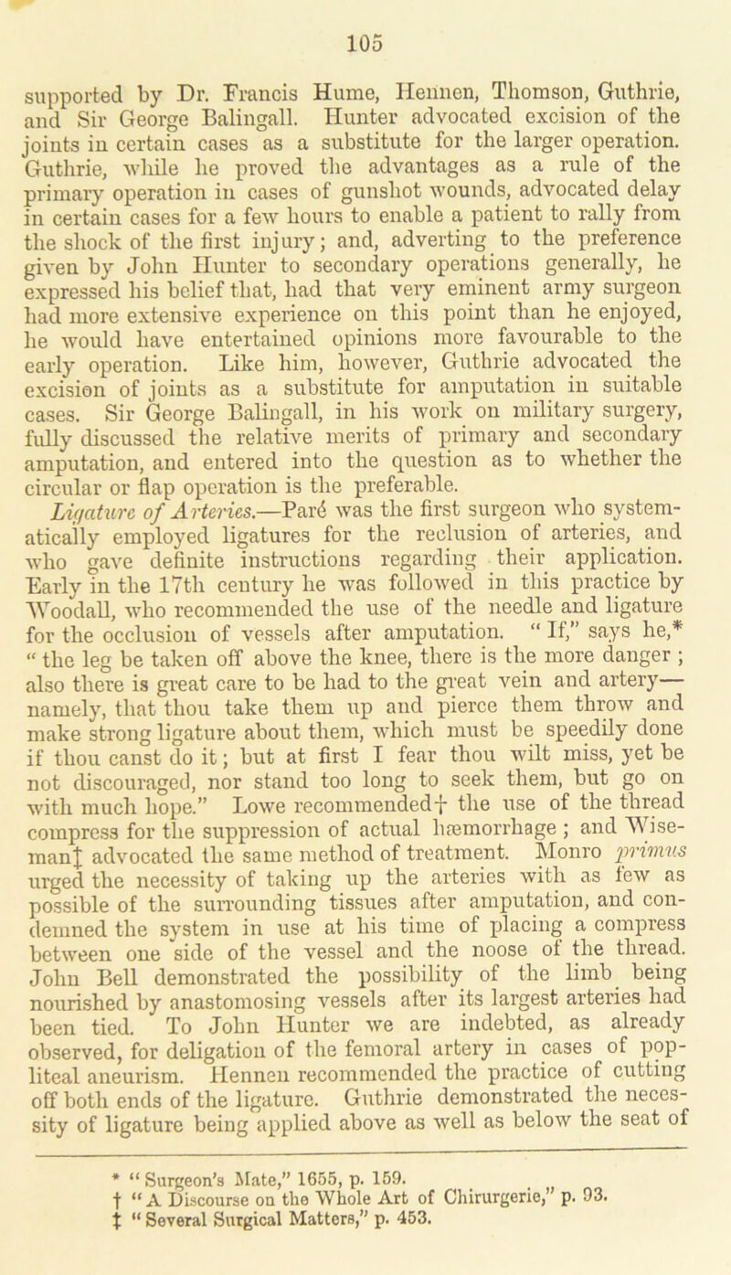 supported by Dr. Francis Hume, Hennen, Thomson, Guthrie, and Sir George Balingall. Hunter advocated excision of the joints in certain cases as a substitute for the larger operation. Guthrie, Avhile he proved tlie advantages as a rule of the primary operation in cases of gunshot wounds, advocated delay in certain cases for a few hours to enable a patient to rally from the shock of the first injury; and, adverting to the preference given by John Hunter to secondary operations generally, he expressed his belief that, had that very erninent army surgeon had more extensive experience on this point than he enjoyed, he would have entertained opinions more favourable to the early operation. Like him, however, Guthrie advocated the excision of joints as a substitute for amputation in suitable cases. Sir George Balingall, in his Avork on military surgery, fully discussed the relative merits of primary and secondary amputation, and entered into the question as to whether the circular or flap operation is the preferable. Lifiaturc of Arteries.—Par^ was the first surgeon who system- atically employed ligatures for the reclusion of arteries, and Avho gave definite instructions regarding their application. Early in the 17th century he w^as followed in this practice by AVoodall, who recommended the use of the needle and ligature for the occlusion of vessels after amputation. “ If,” says he,* “ the leg be taken off above the knee, there is the more danger ; also there is gi’eat care to be had to the great vein and artery— namely, that thou take them ixp and pierce them throw and make strong ligature about them, which must be speedily done if thou canst do it; but at first I fear thou Avilt miss, yet be not discouraged, nor stand too long to seek them, but go on AAoth much hope.” LoAve recommended-}- the use of the thread compress for the suppression of actual hremorihage ; and Wise- man| adAmcated the same method of treatment. Monro urged the necessity of taking up the arteries Avith as Icav as possible of the surrounding tissues after amputation, and con- demned the system in use at his time of placing a compress betAA'een one side of the vessel and the noose of the thread. John Bell demonstrated the possibility of the limb being nourished by anastomosing A’^essels after its largest arteries had been tied. To John Hunter Ave are indebted, as already observed, for deligation of the femoral artery in cases of X^pP liteal aneurism. Hennen recommended the practice of cutting off both ends of the ligature. Guthrie demonstrated the neces- sity of ligature being ax^plied above as Avell as beloAV the seat of * “ Surgeon’s ^Eate,” 1655, p. 159. t “ A Discourse on the Whole Art of Chirurgerie,’ p. 93. t “ Several Surgical Matters,” p. 453.