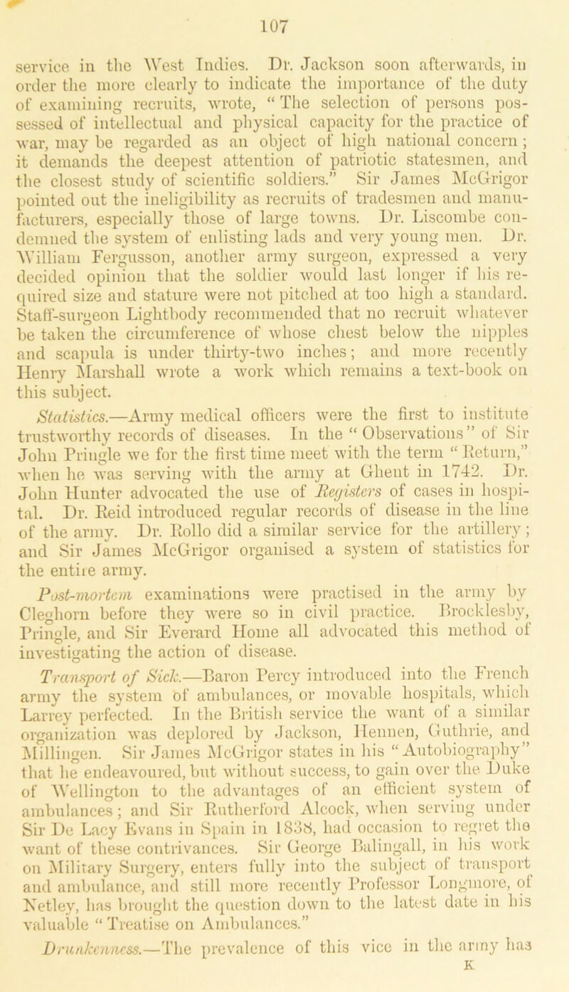 service in the West Tiidios. Dr. Jackson soon afterwards, in order tlie more clearly to indicate the importance of the duty of examining recruits, wrote, “ The selection of persons pos- sessed of intellectual and physical capacity for the practice of war, may be regarded as an object of high national concern ; it demands the deepest attention of patriotic statesmen, and the closest study of scientific soldiers.” Sir James ISIcGrigor pointed out the ineligibility as recruits of tradesmen and manu- facturers, especially those of large towns. Dr. Liscombe con- demned the system of enlisting lads and very young men. Dr. William Fergusson, another army surgeon, expressed a very decided opinion that the soldier would last longer if his re- quired size and stature were not pitched at too high a standard. Staff-surgeon Lightbody recommended that no recruit whatever be taken the circumference of whose chest below the nipples and scapula is under thirty-two inches; and more recently Hemy IMarshall wrote a work which remains a text-book on this subject. Statistics.—Army medical officers were the first to institute trustworthy records of diseases. In the “ Observations ” of Sir John Pringle we for the first time meet with the term “ Return,” when he was serving with the army at Ghent in 1742. Dr. John Hunter advocated the use of Registers of cases in hospi- tal. Dr. Reid introduced regular records of disease in the line of the army. Dr. Rollo did a similar service for the artillery; and Sir James McOrigor organised a system of statistics for the entile army. Post-mortem examinations were practised in the army by Cleghorn before they were so in civil practice. Rrocklesby, Prin^de, and Sir Everard Home all advocated this method ot investigating the action of disease. Transport of Sick.—Baron Percy introduced into the French army the system of ambulances, or movable hospitals, which Larrey perfected. In the British service the want of a similar organization was deplored by Jackson, Hennen, Guthrie, and IMillingen. Sir James McGrigor states in his “Autobiography” that he endeavoured, but without success, to gain over the Duke of Wellington to the advantages of an efficient system of ambulances; and Sir Rutherford Alcock, Avhen serving under Sir De Lacy Evans in Spain in 1838, had occasion to regret the want of these contrivances. Sir George Balingall, in his work on ^lilitary Surgery, enters fully into the subject of transport and ambulance, and still more recently Professor Longmore, of Netley, has brought the question down to the latest date in his valuable “ Treatise on Ambulances.” Drunkenness.—The prevalence of this vice in the army has K