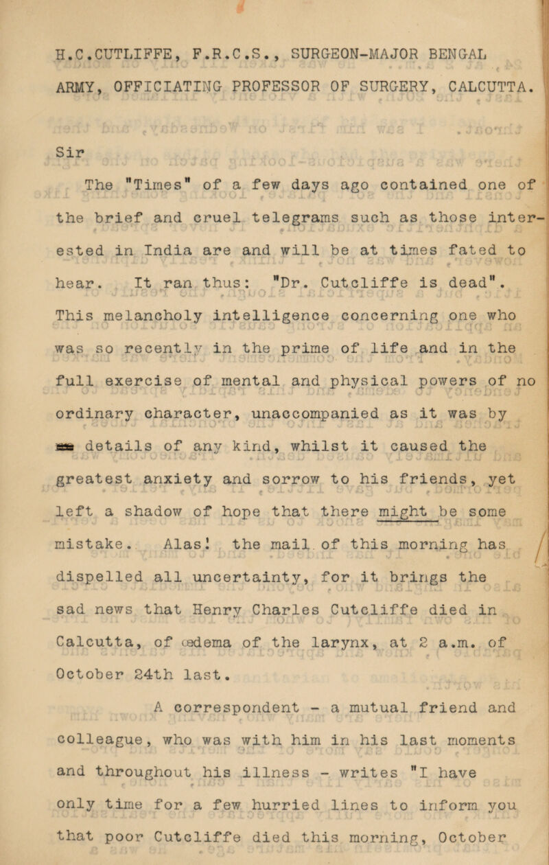 H.C.CUTLIFFE, F.R.C.S., SURGEON-MAJOR BENGAL ARMY, OFFICIATING PROFESSOR OF SURGERY, CALCUTTA. • j i i o1 Sir The Times” of a few days ago contained one of the brief and cruel telegrams such as those inter- t ' - [j -•5 ‘^ ' ' V • w i f iTu X u A) ij; *; v/ C J X J. C)JLl *1 IIi Xi <* > ested in India are and will be at times fated to u v- *- - *- j -*■- X*- t »*- v.' ^ A X a. JL*. 1 J -L f U v, II Cj J.> % i pr > \J V v? V* hear. It ran thus: Dr. Cutcliffe is dead. * O J 8 9*1 C . ■ . . • This melancholy intelligence concerning one who 1 ' •. ( ; : i ' ■ * ^ ** v M ^ v .j*. * v w i? j VA A. --■j ’• -j *4 •* ) was so recently in the prime of life and in the x ■ - v,- ....... . <• V./ kJ&JL \J 4 a a JL 4k .* . ■. * ; y.y full exercise of mental and physical powers of no ordinary character, unaccompanied as it was by i . r ... ‘ ' 1 details of any kind, whilst it caused the v» J» t-‘ y Vy - • - v/ Xi « .1,1 iivi O ij > (i \ * V X w w <J .1, ij i> i 1 •• greatest anxiety and sorrow to his friends, yet * * .i f \,*m i A. j *. a. JL /*>'; viJi.i f £)Oi;l lO a 19' left a shadow of hope that there might be some -—— mistake. Alasl the mail.of this morning has 4 * A1 i v. I IX J U ! 1£> * JU X .Uii.1 * y JL • J.fT.HJ dispelled all uncertainty, for it brings the / sad news that Henry Charles Cutcliffe died in * >. Calcutta, of cedema of the larynx, at 2 a.m. of iMvlM M W ilv X W V M V V ¥ <mX V V Jt U JJ t < # ’ i f ■* '*-1 October 24th last. ■ A correspondent - a mutual friend and colleague, who was with him in his last moments ' *' • • . • 1 • * . A ■ i - U v •* ’» ' . 1 * . ‘■W* J. ». * 1 .* • **. * . ✓ **> • ' VV ^ A - and throughout his illness - writes I have f l£<03 JL i.lSri ■ . .. v ■ LJi .i Q only time for a few hurried lines to inform you that poor Cutcliffe died this morning, October