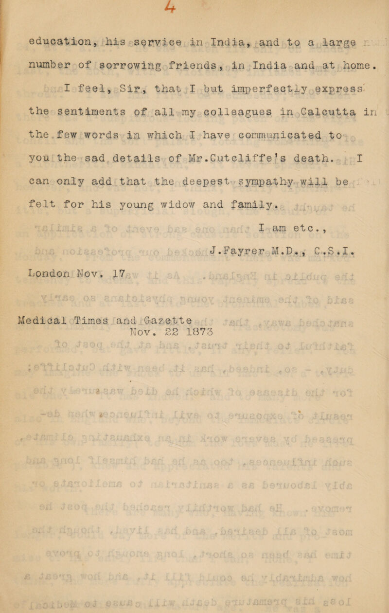 4 education, his service in India, and to a large number of sorrowing friends, in India and at home. I feel, Sir, that I but imperfectly express' the sentiments of all my colleagues in Calcutta in the few words in which I have communicated to you the sad details of Mr.Cut cliffe1s death. I can only add that the deepest sympathy will be felt for his young widow and family. I am etc . , J.Fayrer M.D., C.S.I. London Nov. 17 . C 'r..: .. . .... i. . if f . .' « : ** ' ■ * v '“}'■/ •' v - .. - . . h Medical Times and Gazette Nov. 22 1873