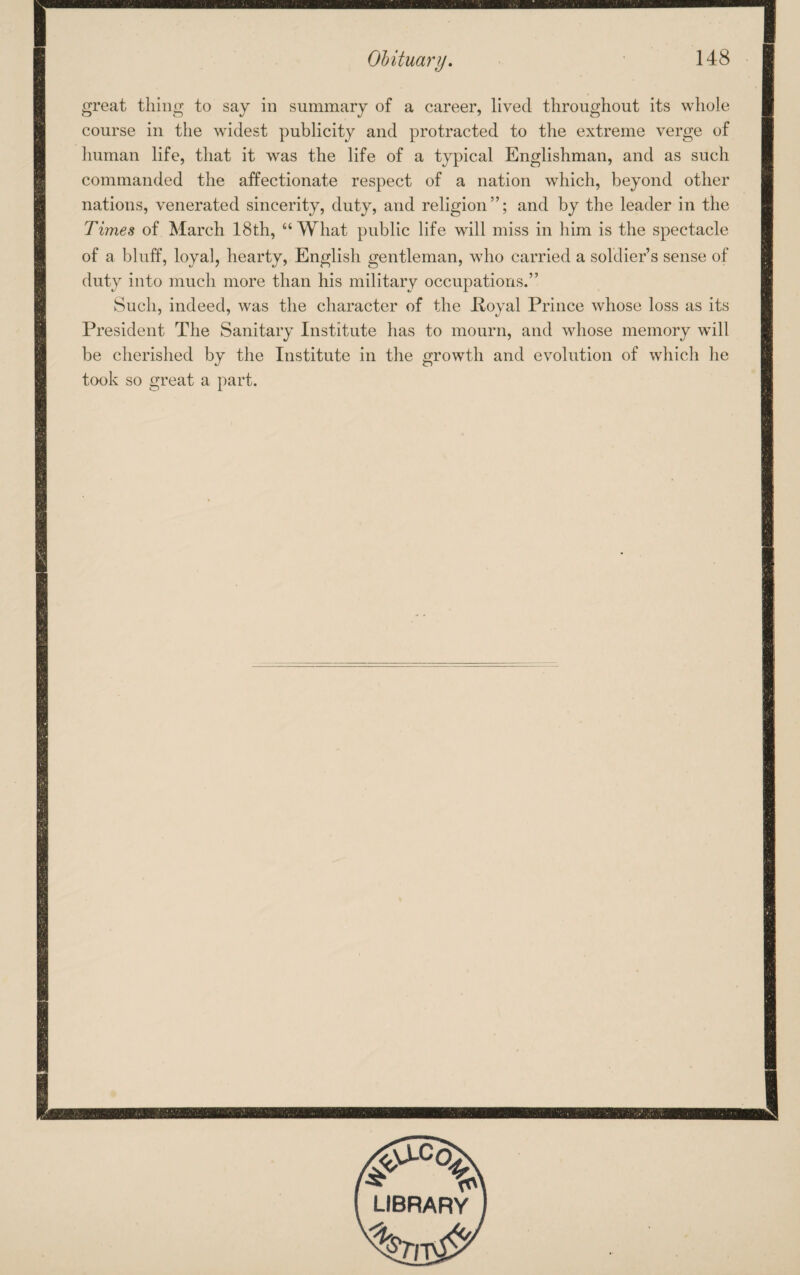 great thing to say in summary of a career, lived throughout its whole course in the widest publicity and protracted to the extreme verge of human life, that it was the life of a typical Englishman, and as such commanded the affectionate respect of a nation which, beyond other nations, venerated sincerity, duty, and religion”; and by the leader in the Times of March 18th, “What public life will miss in him is the spectacle of a bluff, loyal, hearty, English gentleman, who carried a soldier’s sense of duty into much more than his military occupations.” Such, indeed, was the character of the Poyal Prince whose loss as its President The Sanitary Institute has to mourn, and whose memory will be cherished by the Institute in the growth and evolution of which he took so great a part. LIBRARY