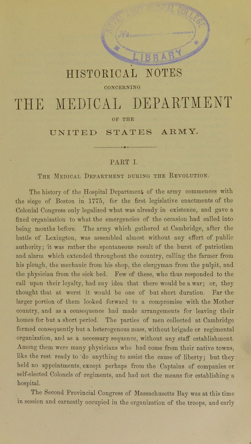 HISTORICAL NOTES CONCERNING THE MEDICAL DEPARTMENT OP THE UNITED STATES ARMY. PART I. The Medical Department during the Revolution. The history of the Hospital Department of the army commences with the siege of Boston in 1775, for the first legislative enactments of the Colonial Congress only legalized what was already in existence, and gave a fixed organization to what the emergencies of the occasion had called into being months before. The army which gathered at Cambridge, after the battle of Lexington, was assembled almost without any effort of public authority; 'it was rather the spontaneous result of the burst of patriotism and alarm which extended throughout the country, calling the farmer from his plough, the mechanic from his shop, the clergyman from the pulpit, and the physician from the sick bed. Few of these, who thus responded to the call upon their loyalty, had any idea that there would be a war; or, they thought that at worst it would be one of but short duration. Far the larger portion of them looked forward to a compromise with the Mother country, and as a consequence had made arrangements for leaving their homes for but a short period. The parties of men collected at Cambridge formed consequently but a heterogenous mass, without brigade or regimental organization, and as a necessary sequence, without any staff establishment. Among them were many physicians who had come from their native towns, like the rest ready to do anything to assist the cause of liberty; but they held no appointments, except perhaps from the Captains of companies or self-elected Colonels of regiments, and had not the means for establishing a hospital. The Second Provincial Congress of Massachusetts Bay was at this time in session and earnestly occupied in the organization of the troops, and early