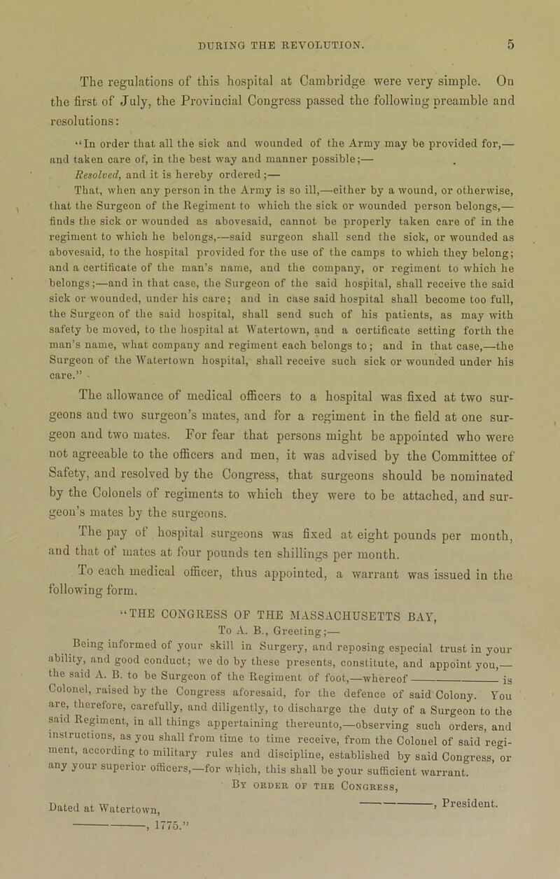 The regulations of this hospital at Cambridge were very simple. On the first of July, the Provincial Congress passed the following preamble and resolutions: “In order that all the sick and wounded of the Army may be provided for,— and taken care of, in the best way and manner possible;— Resolved, and it is hereby ordered ;— That, when any person in the Army is so ill,—either by a wound, or otherwise, that the Surgeon of the Itegiment to which the sick or wounded person belongs,— finds the sick or wounded as abovesaid, cannot be properly taken care of in the regiment to which he belongs,—said surgeon shall send the sick, or wounded as abovesaid, to the hospital provided for the use of the camps to which they belong; and a certificate of the man’s name, and the company, or regiment to which he belongs;—and in that case, the Surgeon of the said hospital, shall receive the said sick or wounded, under his care; and in case said hospital shall become too full, the Surgeon of the said hospital, shall send such of his patients, as may with safety bo moved, to the hospital at Watertown, and a certificate setting forth the man’s name, what company and regiment each belongs to ; and in that case,—the Surgeon of the Watertown hospital, shall receive such sick or wounded under his care.” • The allowance of medical officers to a hospital was fixed at two sur- geons and two surgeon’s mates, and for a regiment in the field at one sur- geon and two mates. For fear that persons might be appointed who were not agreeable to the officers and men, it was advised by the Committee of Safety, and resolved by the Congress, that surgeons should be nominated by the Colonels of regiments to which they were to be attached, and sur- geon’s mates by the surgeons. The pay of hospital surgeons was fixed at eight pounds per month, and that ot mates at four pounds ten shillings per month. To each medical officer, thus appointed, a warrant was issued in the following form. “THE CONGRESS OF THE MASSACHUSETTS BAY, To A. B., Greeting;— Being informed of your skill in Surgery, and reposing especial trust in your ability, and good conduct; we do by these presents, constitute, and appoint you, the said A. B. to be Surgeon of the Regiment of foot,—whereof is Colonel, raised by the Congress aforesaid, for the defence of said Colony. You are, therefore, carefully, and diligently, to discharge the duty of a Surgeon to the said Regiment, in all things appertaining thereunto,—observing such orders, and instructions, as you shall from time to time receive, from the Colonel of said regi- ment, according to military rules and discipline, established by said Congress, or any your superior officers,—for which, this shall be your sufficient warrant. By order of the Congress, Dated at Watertown, ’ President 1775.”