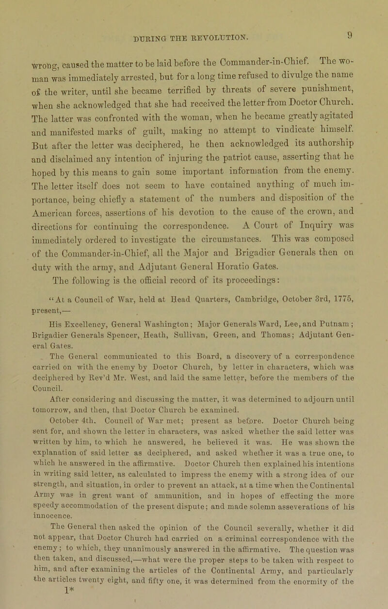 Wrong, caused the matter to be laid before the Commander-in-Chief. The wo- man was immediately arrested, but for a long time refused to divulge the name of the writer, until she became terrified by threats of severe punishment, when she acknowledged that she bad received the letter from Doctor Church. The latter was confronted with the woman, when he became greatly agitated and manifested marks of guilt, making no attempt to vindicate himself. But after the letter was deciphered, he then acknowledged its authorship and disclaimed any intention of injuring the patriot cause, asserting that he hoped by this means to gain some important information from the enemy. The letter itself does not seem to have contained anything of much im- portance, being chiefly a statement of the numbers and disposition of the American forces, assertions of his devotion to the cause of the crown, and directions for continuing the correspondence. A Court of Inquiry was immediately ordered to investigate the circumstances. This was composed of the Commander-in-Chief, all the Major and Brigadier Generals then on duty with the army, and Adjutant General Horatio Gates. The following is the official record of its proceedings: “At a Council of War, held at Head Quarters, Cambridge, October 3rd, 1775, present,— His Excellency, General Washington; Major Generals Ward, Lee, and Putnam; Brigadier Generals Spencer, Heath, Sullivan, Green, and Thomas; Adjutant Gen- eral Gates. The General communicated to this Board, a discovery of a correspondence carried on with the enemy by Doctor Church, by letter in characters, which was deciphered by Rev’d Mr. West, and laid the same letter, before the members of the Council. After considering and discussing the matter, it was determined to adjourn until tomorrow, and then, that Doctor Church be examined. October 4th. Council of War met; present as before. Doctor Church being sent for, and shown the letter in characters, was asked whether the said letter was written by him, to which he answered, he believed it was. He was shown the explanation of said letter as deciphered, and asked ■whether it was a true one, to which he answered in the affirmative. Doctor Church then explained his intentions in writing said letter, as calculated to impress the enemy with a strong idea of our strength, and situation, in order to prevent an attack, at a time when the Continental Army was in great want of ammunition, and in hopes of effecting the more speedj'accommodation of the present dispute; and made solemn asseverations of his innocence. The General then asked the opinion of the Council severally, whether it did not appear, that Doctor Church had carried on a criminal correspondence with the enemy ; to v'hich, they unanimously answered in the affirmative. The question was then taken, and discussed,—what were the proper steps to be taken with respect to him, and after examining the articles of the Continental Army, and particularly the articles twenty eight, and fifty one, it was determined from the enormity of the 1* i