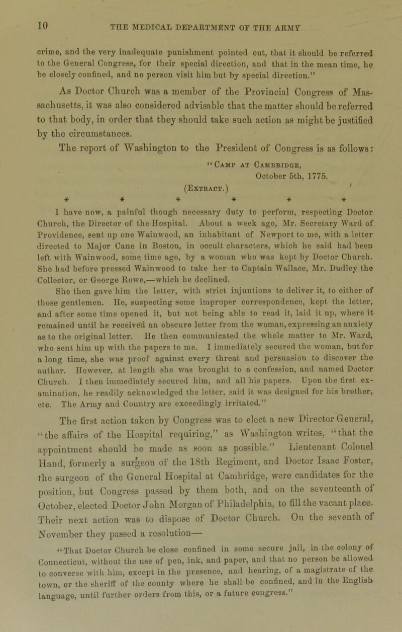 crime, and the very inadequate punishment pointed out, that it should be referred to the General Congress, for their special direction, and that in the mean time, he be closely confined, and no person visit him but by special direction.” As Doctor Church was a member of the Provincial Congress of Mas- sachusetts, it was also considered advisable that the matter should be referred to that body, in order that they should take such action as might be justified by the circumstances. The report of Washington to the President of Congress is as follows: “Camt at Cambridge, October 6th, 1775. (Extract.) ****** I have now, a painful though necessary duty to perform, respecting Doctor Church, the Director of the Hospital. About a week ago, Mr. Secretary Ward of Providence, sent up one Wainwood, an inhabitant of Newport to me, with a letter directed to Major Cane in Boston, in occult characters, which he said had been left with Wainwood, some time ago, by a woman who was kept by Doctor Church. She had before pressed Wainwood to take her to Captain Wallace, Mr. Dudley the Collector, or George Rowe,—which he declined. She then gave him the letter, with strict injuntions to deliver it, to either of those gentlemen. He, suspecting some improper correspondence, kept the letter, and after some time opened it, but not being able to read it, laid it up, where it remained until he received an obscure letter from the woman, expressing an anxiety as to the original letter. He then communicated the whole matter to Mr. Ward, who sent him up with the papers to me. I immediately secured the woman, but for a long time, she was proof against every threat and persuasion to discover the author. However, at length she was brought to a confession, and named Doctor Church. I then immediately secured him, and all his papers. Upon the first ex- amination, he readily acknowledged the letter, said it was designed for his brother, etc. The Army and Country are exceedingly irritated.” The first actiou taken by Congress was to elect a new Director General, “the affairs of the Hospital requiring,” as Washington writes, “that the appointment should be made as soon as possible.” Lieutenant Colonel Hand, formerly a surgeon of the 18th Regiment, and Doctor Isaac foster, the surgeon of the General Hospital at Cambridge, were candidates for the position, but Congress passed by them both, and on the. seventeenth of October, elected Doctor John Morgan of Philadelphia, to fill the vacant place. Their next action was to dispose of Doctor Church. On the seventh of November they passed a resolution— “That Doctor Church be close confined in some secure jail, in the colony of Connecticut, without the use of pen, ink, and paper, and that no person bo allowed to converse with him, except in the presence, and hearing, of a magistrate of the town, or the sheriff of the county where he shall be confined, and in the English language, until further orders from this, or a future congress.”