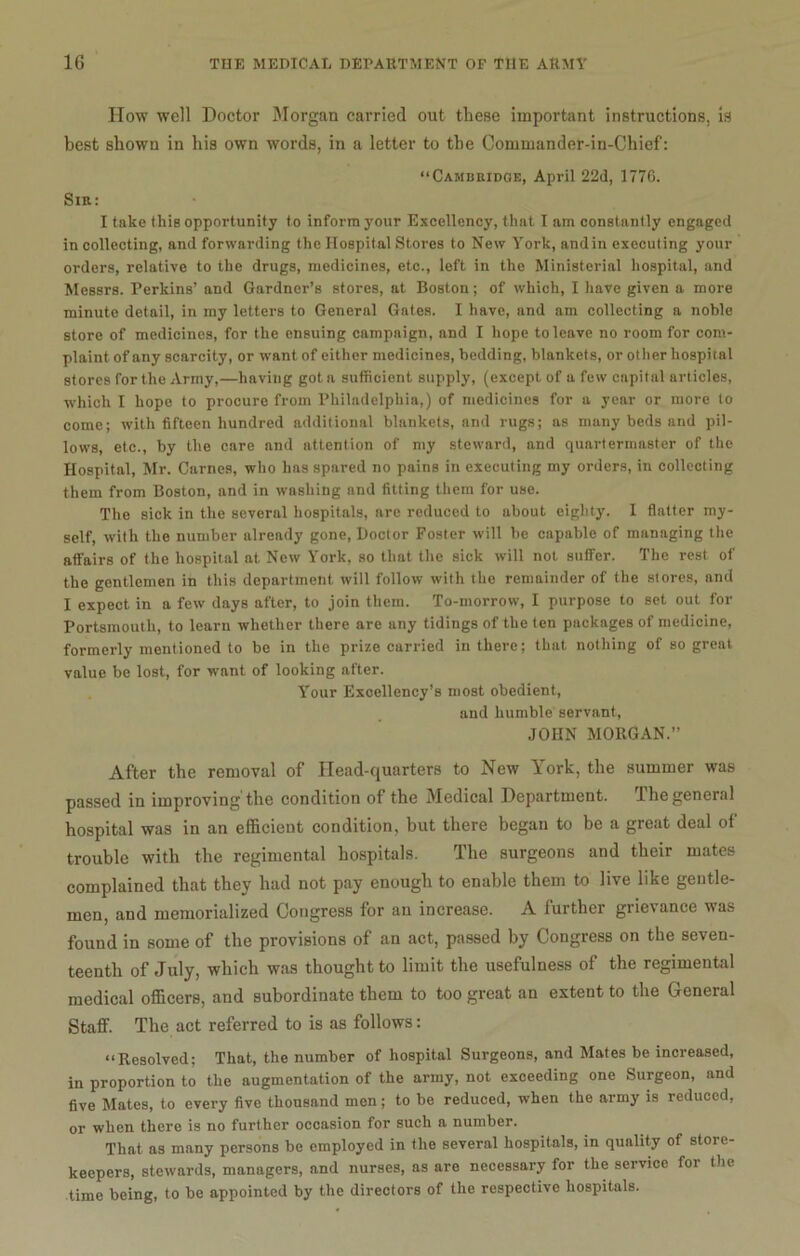 How well Doctor Morgan carried out these important instructions, is best shown in his own words, in a letter to the Commander-in-Chief: “Cambridge, April 22d, 1770. Sir: I take thiB opportunity to inform 3'our Excellency, that I am constantly engaged in collecting, and forwarding the Hospital Stores to New York, and in executing your orders, relative to the drugs, medicines, etc., left in the Ministerial hospital, and Messrs. Perkins’ and Gardner’s stores, at Boston; of which, I have given a more minute detail, in my letters to General Gates. I have, and am collecting a noble store of medicines, for the ensuing campaign, and I hope to leave no room for com- plaint of any scarcity, or want of either medicines, bedding, blankets, or other hospital stores for the Army,—having got a sufficient supply, (except of a few capital articles, which I hope to procure from Philadelphia,) of medicines for a year or more to come; with fifteen hundred additional blankets, and rugs; as many beds and pil- lows, etc., by the care and attention of my steward, and quartermaster of the Hospital, Mr. Carnes, who has spared no pains in executing my orders, in collecting them from Boston, and in washing and fitting them for use. The sick in the several hospitals, are reduced to about eighty. I flatter my- self, with the number already gone, Doctor Foster will be capable of managing the affairs of the hospital at New York, so that the sick will not suffer. The rest of the gentlemen in this department will follow with the remainder of the stores, and I expect in a few days after, to join them. To-morrow, I purpose to set out for Portsmouth, to learn whether there are any tidings of the ten packages of medicine, formerly mentioned to be in the prize carried in there; that nothing of so great value be lost, for want of looking after. Your Excellency’s most obedient, and humble servant, JOHN MORGAN.” After the removal of Head-quarters to New York, the summer was passed in improving'the condition of the Medical Department. The general hospital was in an efficient condition, but there began to be a great deal of trouble with the regimental hospitals. The surgeons and their mates complained that they had not pay enough to enable them to live like gentle- men, and memorialized Congress for an increase. A further grievance was found in some of the provisions of an act, passed by Congress on the seven- teenth of July, which was thought to limit the usefulness of the regimental medical officers, and subordinate them to too great an extent to the General Staff. The act referred to is as follows: “Resolved; That, the number of hospital Surgeons, and Mates be increased, in proportion to the augmentation of the army, not exceeding one Surgeon, and five Mates, to every five thousand men; to be reduced, when the army is reduced, or when there is no further occasion for such a number. That as many persons be employed in the several hospitals, in quality of store- keepers, stewards, managers, and nurses, as are necessary for the service for the time being, to be appointed by the directors of the respective hospitals.