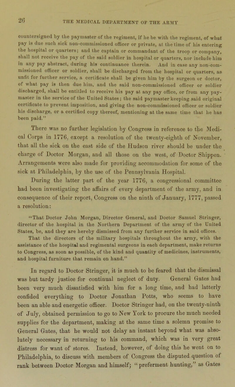 countersigned by the paymaster of the regiment, if he be with the regiment, of what pay is due such sick non-commissioned officer or private, at the time of his entering the hospital or quarters; and the captain or commandant of the troop or company, shall not receive the pay of the said soldier in hospital or quarters, nor include him in any pay abstract, during his continuance therein. And in case any non-com- missioned officer or soldier, shall be discharged from the hospital or quarters, as unfit for further service, a certificate shall be given him by the surgeon or doctor, of what pay is then due him, and the said non-commissioned officer or soldier discharged, shall be entitled to receive his pay at any pay office, or from any pay- master in the service of the United States; the said paymaster keeping said original certificate to prevent imposition, and giving the non-commissioned officer or soldier his discharge, or a certified copy thereof, mentioning at the same time that he has been paid.” There was no further legislation by Congress in reference to the Medi- cal Corps in 1776, except a resolution of the twenty-eighth of November, that all the sick on the east side of the Hudson river should be under the charge of Doctor Morgan, and all those on the west, of Doctor Shippen. Arrangements were also made for providing accommodation for some of the sick at Philadelphia, by the use of the Pennsylvania Hospital. During the latter part of the year 1776, a congressional committee had been investigating the affairs of every department of the army, and in consequence of their report, Congress on the ninth of January, 1777, passed a resolution: “That Doctor John Morgan, Director General, and Doctor Samuel Stringer, director of the hospital in the Northern Department of the army of the United States, be, and they are hereby dismissed from any further service in said offices. That the directors of the military hospitals throughout the army, with the assistance of the hospital and regimental surgeons in each department, make returns to Congress, as soon as possible, of the kind and quantity of medicines, instruments, and hospital furniture that remain on hand.” In regard to Doctor Stringer, it is much to be feared that the dismissal was but tardy justice for continual neglect of duty. General Gates had been very much dissatisfied with him for a long time, and had latterly confided everything to Doctor Jonathan Potts, who seems to have been an able and energetic officer. Doctor Stringer had, on the twenty-ninth of July, obtained permission to go to New York to procure the much needed supplies for the department, making at the same time a solemn promise to General Gates, that he would not delay an instant beyond what was abso- lutely necessary in returning to his command, which was in very great distress for want of stores. Instead, however, of doing this he went on to Philadelphia, to discuss with members of Congress the disputed question of rank between Doctor Morgan and himself; “preferment hunting,” as Gates