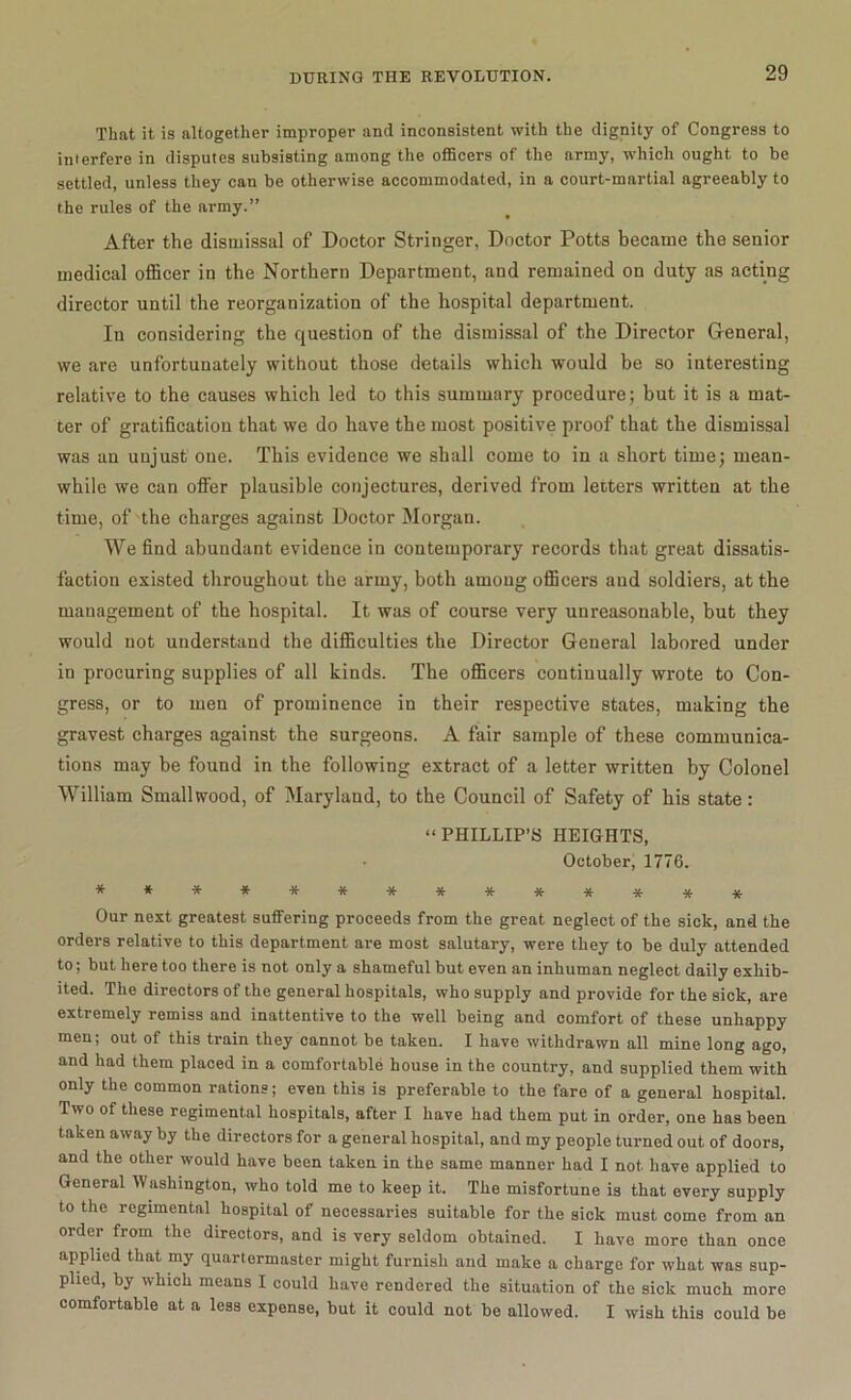 That it is altogether improper and inconsistent with the dignity of Congress to interfere in disputes subsisting among the officers of the army, which ought to be settled, unless they can be otherwise accommodated, in a court-martial agreeably to the rules of the army.” After the dismissal of Doctor Stringer, Doctor Potts became the senior medical officer in the Northern Department, and remained on duty as acting director until the reorganization of the hospital department. In considering the question of the dismissal of the Director General, we are unfortunately without those details which would be so interesting relative to the causes which led to this summary procedure; but it is a mat- ter of gratification that we do have the most positive proof that the dismissal was an unjust one. This evidence we shall come to in a short time; mean- while we can offer plausible conjectures, derived from letters written at the time, of the charges against Doctor Morgan. We find abundant evidence in contemporary records that great dissatis- faction existed throughout the army, both among officers and soldiers, at the management of the hospital. It was of course very unreasonable, but they would not understand the difficulties the Director General labored under in procuring supplies of all kinds. The officers continually wrote to Con- gress, or to men of prominence in their respective states, making the gravest charges against the surgeons. A fair sample of these communica- tions may be found in the following extract of a letter written by Colonel William Smallwood, of Maryland, to the Council of Safety of his state: “PHILLIP’S HEIGHTS, October, 1776. **-************ Our next greatest suffering proceeds from the great neglect of the sick, and the orders relative to this department are most salutary, were they to be duly attended to; but here too there is not only a shameful but even an inhuman neglect daily exhib- ited. The directors of the general hospitals, who supply and provide for the sick, are extremely remiss and inattentive to the well being and comfort of these unhappy men; out of this train they cannot be taken. I have withdrawn all mine long ago, and had them placed in a comfortable house in the country, and supplied them with only the common rations; even this is preferable to the fare of a general hospital. Two of these regimental hospitals, after I have had them put in order, one has been taken away by the directors for a general hospital, and my people turned out of doors, and the other would have been taken in the same manner had I not have applied to General Washington, who told me to keep it. The misfortune is that every supply to the regimental hospital of necessaries suitable for the sick must come from an order from the directors, and is very seldom obtained. I have more than once applied that my quartermaster might furnish and make a charge for what was sup- plied, by which means I could have rendered the situation of the sick much more comfortable at a less expense, but it could not be allowed. I wish this could be