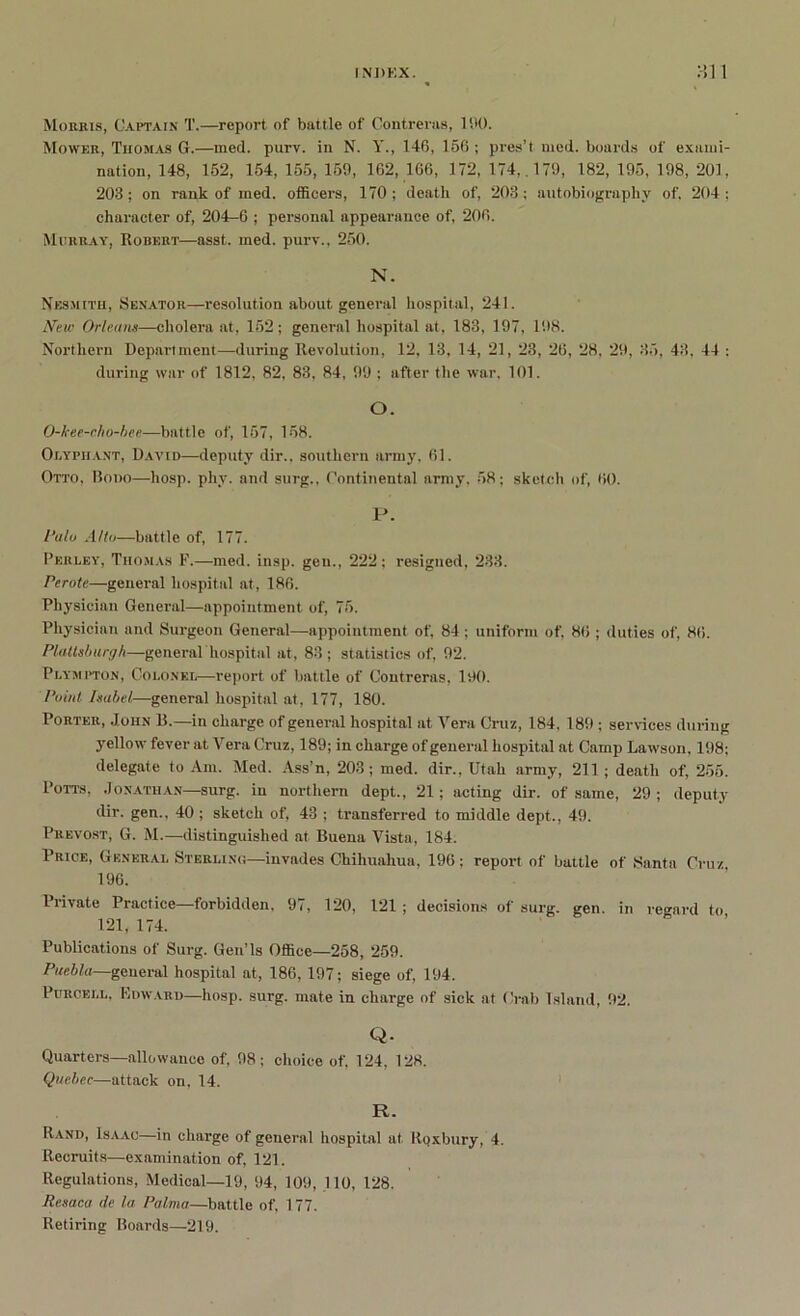 Morris, Captain T,—report of battle of Contreras, 190. Mower, Tiiomas G.—med. purv. in N. Y., 146, 166 ; pres’t med. boards of exami- nation, 148, 162, 154, 155, 159, 162, 166, 172, 174,. 179, 182, 195, 198, 201, 203; on rank of med. officers, 170; death of, 203: autobiography of, 204; character of, 204-6 ; personal appearance of, 206. Murray, Robert—asst, med. purv., 250. N. Nesmith, Senator—resolution about general hospital, 241. New Orleans—cholera at, 152; general hospital at, 183, 197, 198. Northern Department—during Revolution, 12, 13, 14, 21, 23, 26, 28, 29, 35, 43, 44 : during war of 1812, 82, 83. 84, 99 ; after the war, 101. O. O-kee-cho-hee—battle of, 157, 158. Olyphant, David—deputy dir., southern army, 61. Otto, Bono—liosp. phy. and surg., Continental army, 58; sketch of, 60. P. I’alo A/to—battle of, 177. Perley, Thomas F.—med. insp. gen., 222; resigned, 233. Perote—general hospital at, 186. Physician General—appointment of, 75. Physician and Surgeon General—appointment of, 84 ; uniform of, 86 ; duties of, 86. Plattsburgh—general'hospital at, 83; statistics of, 92. Plympton, Colonel—report of battle of Contreras, 190. Point Isabel—general hospital at, 177, 180. Porter, John B.—in charge of general hospital at Vera Cruz, 184, 189 ; services during yellow fever at Vera Cruz, 189; in charge of general hospital at Camp Lawson, 198; delegate to Am. Med. Ass’n, 203; med. dir., Utah army, 211 ; death of, 255. Potts, Jonathan—surg. in northern dept., 21; acting dir. of same, 29 ; deputy dir. gen., 40 ; sketch of, 43 ; transferred to middle dept., 49. Prevost, G. M.—distinguished at Buena Vista, 184. Price, General Sterling—invades Chihuahua, 196; report of battle of ,Santa Cruz 196. 1 rivate Practice forbidden, 9:, 120, 121 ; decisions of surg. gen. in regard to 121, 174. Publications of Surg. Gen’ls Office—258, 259. Puebla—general hospital at, 186, 197; siege of, 194. Purcell, Edward—hosp. surg. mate in charge of sick at Crab Island, 92. Q. Quarters—allowance of, 98; choice of, 124, 128. Quebec—attack on, 14. R. Rand, Isaac—in charge of general hospital at. Rqxbury, 4. Recruits—examination of, 121. Regulations, Medical—19, 94, 109, 110, 128. Resaca de la Palma—battle of, 177. Retiring Boards—219.