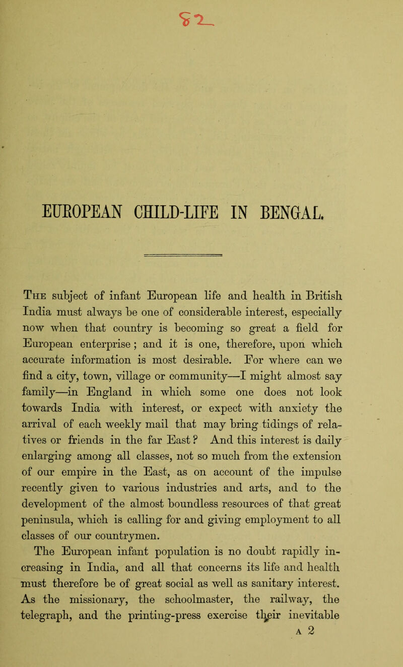 The subject of infant European life and health in British India must always be one of considerable interest, especially now when that country is becoming so great a field for European enterprise; and it is one, therefore, upon which accurate information is most desirable. For where can we find a city, town, village or community-—I might almost say family—in England in which some one does not look towards India with interest, or expect with anxiety the arrival of each weekly mail that may bring tidings of rela- tives or friends in the far East P And this interest is daily enlarging among all classes, not so much from the extension of our empire in the East, as on account of the impulse recently given to various industries and arts, and to the development of the almost boundless resources of that great peninsula, which is calling for and giving employment to all classes of our countrymen. The European infant population is no doubt rapidly in- creasing in India, and all that concerns its life and health must therefore be of great social as well as sanitary interest. As the missionary, the schoolmaster, the railway, the telegraph, and the printing-press exercise their inevitable a 2