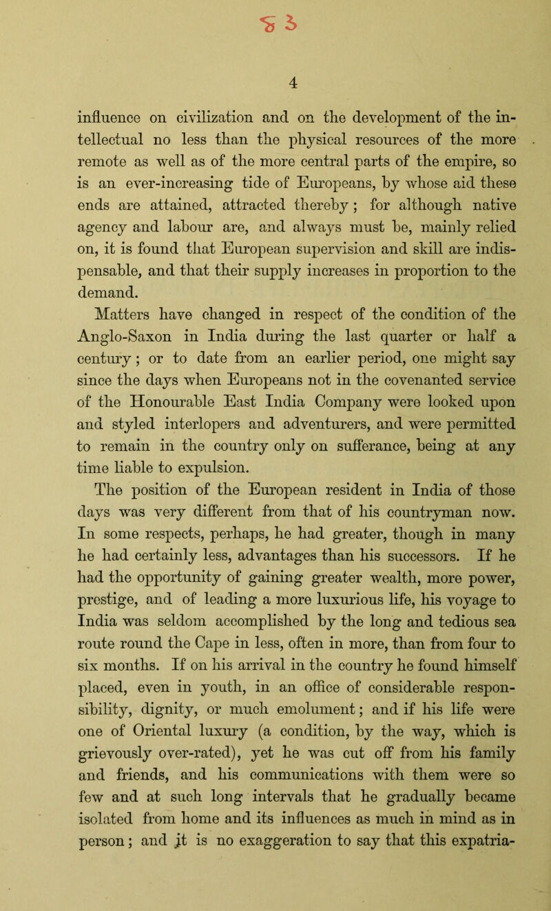 influence on civilization and on the development of the in- tellectual no less than the physical resources of the more remote as well as of the more central parts of the empire, so is an ever-increasing tide of Europeans, by whose aid these ends are attained, attracted thereby; for although native agency and labour are, and always must he, mainly relied on, it is found that European supervision and skill are indis- pensable, and that their supply increases in proportion to the demand. Matters have changed in respect of the condition of the Anglo-Saxon in India during the last quarter or half a century; or to date from an earlier period, one might say since the days when Europeans not in the covenanted service of the Honourable East India Company were looked upon and styled interlopers and adventurers, and were permitted to remain in the country only on sufferance, being at any time liable to expulsion. The position of the European resident in India of those days was very different from that of his countryman now. In some respects, perhaps, he had greater, though in many he had certainly less, advantages than his successors. If he had the opportunity of gaining greater wealth, more power, prestige, and of leading a more luxurious life, his voyage to India was seldom accomplished by the long and tedious sea route round the Cape in less, often in more, than from four to six months. If on his arrival in the country he found himself placed, even in youth, in an office of considerable respon- sibility, dignity, or much emolument; and if his life were one of Oriental luxury (a condition, by the way, which is grievously over-rated), yet he was cut off from his family and friends, and his communications with them were so few and at such long intervals that he gradually became isolated from home and its influences as much in mind as in person; and j.t is no exaggeration to say that this expatria-