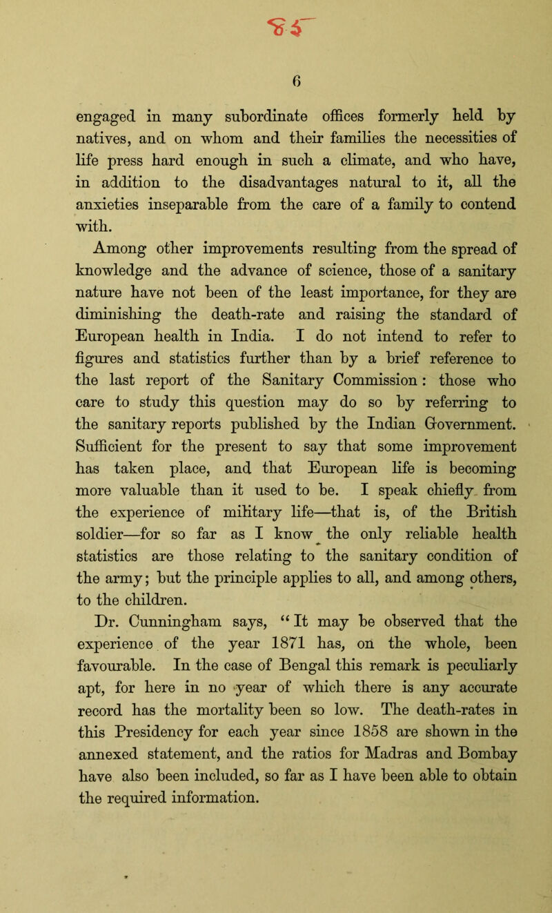 engaged in many subordinate offices formerly held by natives, and on whom and their families the necessities of life press hard enough in such a climate, and who have, in addition to the disadvantages natural to it, all the anxieties inseparable from the care of a family to contend with. Among other improvements resulting from the spread of knowledge and the advance of science, those of a sanitary nature have not been of the least importance, for they are diminishing the death-rate and raising the standard of European health in India. I do not intend to refer to figures and statistics further than by a brief reference to the last report of the Sanitary Commission: those who care to study this question may do so by referring to the sanitary reports published by the Indian Government. Sufficient for the present to say that some improvement has taken place, and that European life is becoming more valuable than it used to be. I speak chiefly from the experience of military life—that is, of the British soldier—for so far as I know ^ the only reliable health statistics are those relating to the sanitary condition of the army; but the principle applies to all, and among others, to the children. Dr. Cunningham says, “ It may be observed that the experience of the year 1871 has, on the whole, been favourable. In the case of Bengal this remark is peculiarly apt, for here in no year of which there is any accurate record has the mortality been so low. The death-rates in this Presidency for each year since 1858 are shown in the annexed statement, and the ratios for Madras and Bombay have also been included, so far as I have been able to obtain the required information.