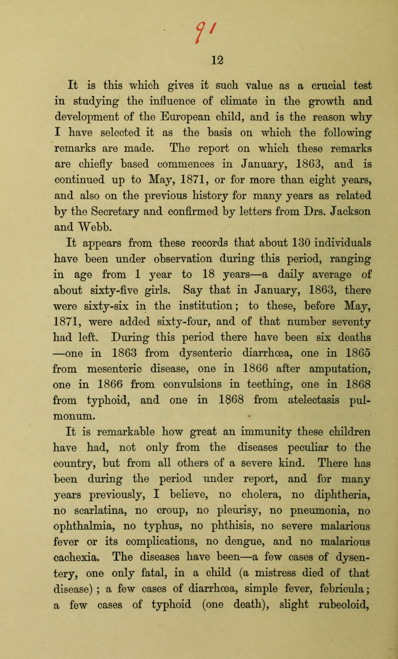 12 It is this which gives it such value as a crucial test in studying the influence of climate in the growth and development of the European child, and is the reason why I have selected it as the basis on which the following remarks are made. The report on which these remarks are chiefly based commences in January, 1863, and is continued up to May, 1871, or for more than eight years, and also on the previous history for many years as related by the Secretary and confirmed by letters from Drs. Jackson and Webb. It appears from these records that about 130 individuals have been under observation during this period, ranging in age from 1 year to 18 years—a daily average of about sixty-five girls. Say that in January, 1863, there were sixty-six in the institution; to these, before May, 1871, were added sixty-four, and of that number seventy had left. During this period there have been six deaths —one in 1863 from dysenteric diarrhoea, one in 1865 from mesenteric disease, one in 1866 after amputation, one in 1866 from convulsions in teething, one in 1868 from typhoid, and one in 1868 from atelectasis pul- monum. It is remarkable how great an immunity these children have had, not only from the diseases peculiar to the country, but from all others of a severe kind. There has been during the period under report, and for many years previously, I believe, no cholera, no diphtheria, no scarlatina, no croup, no pleurisy, no pneumonia, no ophthalmia, no typhus, no phthisis, no severe malarious fever or its complications, no dengue, and no malarious cachexia. The diseases have been—a few cases of dysen- tery, one only fatal, in a child (a mistress died of that disease) ; a few cases of diarrhoea, simple fever, febricula; a few cases of typhoid (one death), slight rubeoloid,