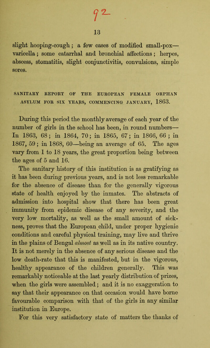 Cj 2_ 13 slight hooping-cough ; a few cases of modified small-pox— varicella; some catarrhal and bronchial affections; herpes, abscess, stomatitis, slight conjunctivitis, convulsions, simple sores. SANITARY REPORT OF THE EUROPEAN FEMALE ORPHAN ASYLUM FOR SIX YEARS, COMMENCING JANUARY, 1863. During this period the monthly average of each year of the number of girls in the school has been, in round numbers— In 1863, 68; in 1864, 70; in 1865, 67; in 1866, 66 ; in 1867, 59; in 1868, 60—being an average of 65. The ages vary from 1 to 18 years, the great proportion being between the ages of 5 and 16. The sanitary history of this institution is as gratifying as it has been during previous years, and is not less remarkable for the absence of disease than for the generally vigorous state of health enjoyed by the inmates. The abstracts of admission into hospital show that there has been great immunity from epidemic disease of any severity, and the very low mortality, as well as the small amount of sick- ness, proves that the European child, under proper hygienic conditions and careful physical training, may live and thrive in the plains of Bengal almost as well as in its native country. It is not merely in the absence of any serious disease and the low death-rate that this is manifested, but in the vigorous, healthy appearance of the children generally. This was remarkably noticeable at the last yearly distribution of prizes, when the girls were assembled; and it is no exaggeration to say that their appearance on that occasion would have borne favourable comparison with that of the girls in any similar institution in Europe. For this very satisfactory state of matters the thanks of