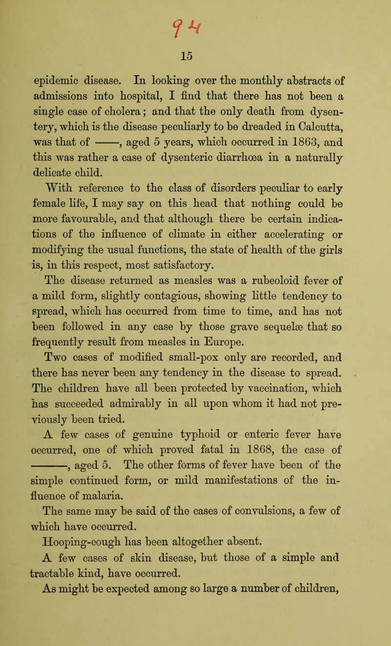 epidemic disease. In looking oyer the monthly abstracts of admissions into hospital, I find that there has not been a single case of cholera; and that the only death from dysen- tery, which is the disease peculiarly to be dreaded in Calcutta, was that of , aged 5 years, which occurred in 1863, and this was rather a case of dysenteric diarrhoea in a naturally delicate child. With reference to the class of disorders peculiar to early female life, I may say on this head that nothing could be more favourable, and that although there be certain indica- tions of the influence of climate in either accelerating or modifying the usual functions, the state of health of the girls is, in this respect, most satisfactory. The disease returned as measles was a rubeoloid fever of a mild form, slightly contagious, showing little tendency to spread, which has occurred from time to time, and has not been followed in any case by those grave sequelae that so frequently result from measles in Europe. Two cases of modified small-pox only are recorded, and there has never been any tendency in the disease to spread. The children have all been protected by vaccination, which has succeeded admirably in all upon whom it had not pre- viously been tried. A few cases of genuine typhoid or enteric fever have occurred, one of which proved fatal in 1868, the case of , aged 5. The other forms of fever have been of the simple continued form, or mild manifestations of the in- fluence of malaria. The same may be said of the cases of convulsions, a few of which have occurred. Hooping-cough has been altogether absent. A few cases of skin disease, but those of a simple and tractable kind, have occurred. As might be expected among so large a number of children,