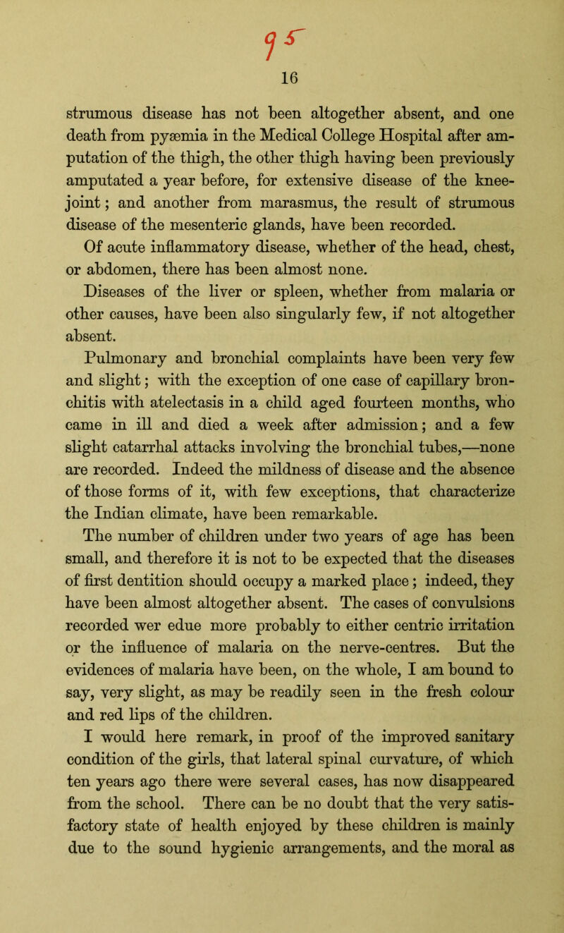 7r 16 strumous disease has not been altogether absent, and one death from pysemia in the Medical College Hospital after am- putation of the thigh, the other thigh having been previously amputated a year before, for extensive disease of the knee- joint ; and another from marasmus, the result of strumous disease of the mesenteric glands, have been recorded. Of acute inflammatory disease, whether of the head, chest, or abdomen, there has been almost none. Diseases of the liver or spleen, whether from malaria or other causes, have been also singularly few, if not altogether absent. Pulmonary and bronchial complaints have been very few and slight; with the exception of one case of capillary bron- chitis with atelectasis in a child aged fourteen months, who came in ill and died a week after admission; and a few slight catarrhal attacks involving the bronchial tubes,—none are recorded. Indeed the mildness of disease and the absence of those forms of it, with few exceptions, that characterize the Indian climate, have been remarkable. The number of children under two years of age has been small, and therefore it is not to be expected that the diseases of first dentition should occupy a marked place; indeed, they have been almost altogether absent. The cases of convulsions recorded wer edue more probably to either centric irritation or the influence of malaria on the nerve-centres. But the evidences of malaria have been, on the whole, I am bound to say, very slight, as may be readily seen in the fresh colour and red lips of the children. I would here remark, in proof of the improved sanitary condition of the girls, that lateral spinal curvature, of which ten years ago there were several cases, has now disappeared from the school. There can be no doubt that the very satis- factory state of health enjoyed by these children is mainly due to the sound hygienic arrangements, and the moral as