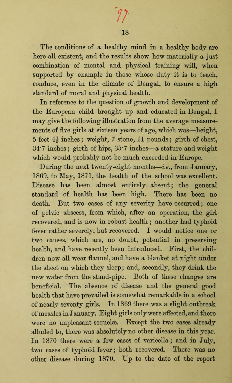 'll 18 The conditions of a healthy mind in a healthy body are here all existent, and the results show how materially a just combination of mental and physical training will, when supported by example in those whose duty it is to teach, conduce, even in the climate of Bengal, to ensure a high standard of moral and physical health. In reference to the question of growth and development of the European child brought up and educated in Bengal, I may give the following illustration from the average measure- ments of five girls at sixteen years of age, which was—height, 5 feet 4J inches ; weight, 7 stone, 11 pounds; girth of chest, 34’7 inches; girth of hips, 35*7 inches—a stature and weight which would probably not be much exceeded in Europe. During the next twenty-eight months—i.e., from January, 1869, to May, 1871, the health of the school was excellent. Disease has been almost entirely absent; the general standard of health has been high. There has been no death. But two cases of any severity have occurred; one of pelvic abscess, from which, after an operation, the girl recovered, and is now in robust health ; another had typhoid fever rather severely, but recovered. I would notice one or two causes, which are, no doubt, potential in preserving health, and have recently been introduced. First, the chil- dren now all wear flannel, and have a blanket at night under the sheet on which they sleep; and, secondly, they drink the new water from the stand-pipe. Both of these changes are beneficial. The absence of disease and the general good health that have prevailed is somewhat remarkable in a school of nearly seventy girls. In 1869 there was a slight outbreak of measles in January. Eight girls only were affected, and there were no unpleasant sequelae. Except the two cases already alluded to, there was absolutely no other disease in this year. In 1870 there were a few cases of varicella; and in July, two cases of typhoid fever; both recovered. There was no other disease during 1870. Dp to the date of the report