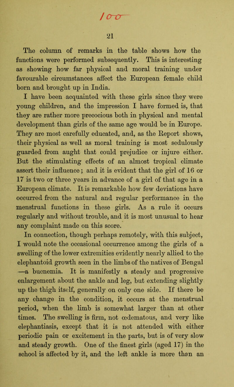 I o~o~ 21 The column of remarks in the table shows how the functions were performed subsequently. This is interesting as showing how far physical and moral training under favourable circumstances affect the European female child born and brought up in India. I have been acquainted with these girls since they were young children, and the impression I have formed is, that they are rather more precocious both in physical and mental development than girls of the same age would be in Europe. They are most carefully educated, and, as the Eeport shows, their physical as well as moral training is most sedulously guarded from aught that could prejudice or injure either. But the stimulating effects of an almost tropical climate assert their influence; and it is evident that the girl of 16 or 17 is two or three years in advance of a girl of that age in a European climate. It is remarkable how few deviations have occurred from the natural and regular performance in the menstrual functions in these girls. As a rule it occurs regularly and without trouble, and it is most unusual to hear any complaint made on this score. In connection, though perhaps remotely, with this subject, I would note the occasional occurrence among the girls of a swelling of the lower extremities evidently nearly allied to the elephantoid growth seen in the limbs of the natives of Bengal —a bucnemia. It is manifestly a steady and progressive enlargement about the ankle and leg, but extending slightly up the thigh itself, generally on only one side. If there be any change in the condition, it occurs at the menstrual period, when the limb is somewhat larger than at other times. The swelling is firm, not oedematous, and very like elephantiasis, except that it is not attended with either periodic pain or excitement in the parts, but is of very slow and steady growth. One of the finest girls (aged 17) in the school is affected by it, and the left ankle is more than an