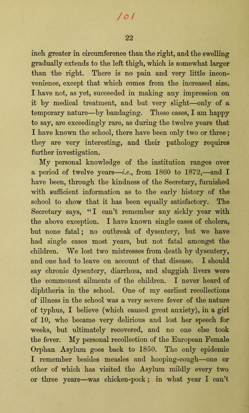 /o! 22 inch greater in circumference than the right, and the swelling gradually extends to the left thigh, which is somewhat larger than the right. There is no pain and very little incon- venience, except that which comes from the increased size. I have not, as yet, succeeded in making any impression on it by medical treatment, and hut very slight—only of a temporary nature—by bandaging. These cases, I am happy to say, are exceedingly rare, as during the twelve years that I have known the school, there have been only two or three; they are very interesting, and their pathology requires further investigation. My personal knowledge of the institution ranges over a period of twelve years—ie., from 1860 to 1872,—and I have been, through the kindness of the Secretary, furnished with sufficient information as to the early history of the school to show that it has been equally satisfactory. The Secretary says, “ I can’t remember any sickly year with the above exception. I have known single cases of cholera, but none fatal; no outbreak of dysentery, but we have had single cases most years, but not fatal amongst the children. We lost two mistresses from death by dysentery, and one had to leave on account of that disease. I should say chronic dysentery, diarrhoea, and sluggish livers were the commonest ailments of the children. I never heard of diphtheria in the school. One of my earliest recollections of illness in the school was a very severe fever of the nature of typhus, I believe (which caused great anxiety), in a girl of 10, who became very delirious and lost her speech for weeks, but ultimately recovered, and no one else took the fever. My personal recollection of the European Female Orphan Asylum goes back to 1850. The only epidemic I remember besides measles and hooping-cough—one or other of which has visited the Asylum mildly every two