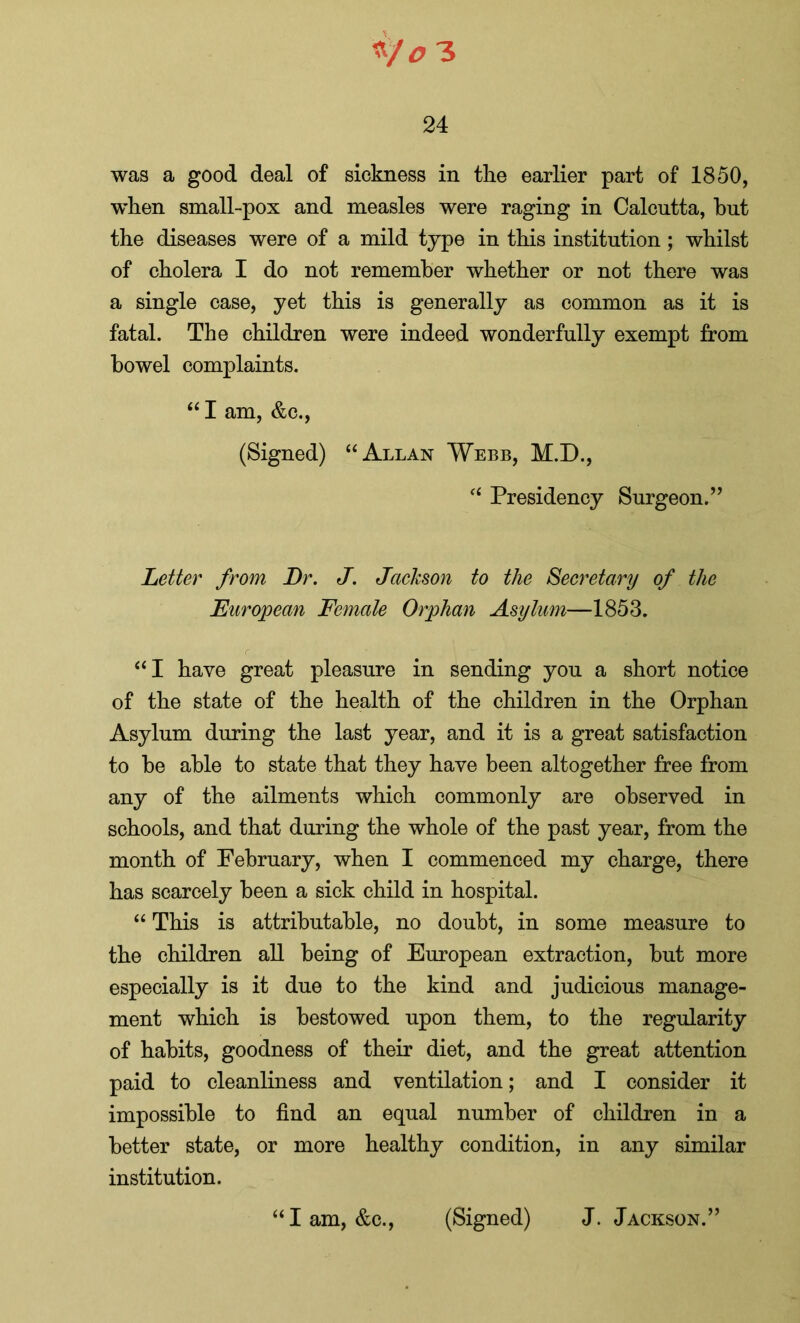 24 was a good deal of sickness in the earlier part of 1850, 'when small-pox and measles were raging in Calcutta, but the diseases were of a mild type in this institution; whilst of cholera I do not remember whether or not there was a single case, yet this is generally as common as it is fatal. The children were indeed wonderfully exempt from bowel complaints. “ I am, &c., (Signed) “ Allan Webb, M.D., “ Presidency Surgeon.’’ Letter from Dr. J. Jackson to the Secretary of the European Female Orphan Asylum—1853. “I have great pleasure in sending you a short notice of the state of the health of the children in the Orphan Asylum during the last year, and it is a great satisfaction to be able to state that they have been altogether free from any of the ailments which commonly are observed in schools, and that during the whole of the past year, from the month of February, when I commenced my charge, there has scarcely been a sick child in hospital. “ This is attributable, no doubt, in some measure to the children all being of European extraction, but more especially is it due to the kind and judicious manage- ment which is bestowed upon them, to the regularity of habits, goodness of their diet, and the great attention paid to cleanliness and ventilation; and I consider it impossible to find an equal number of children in a better state, or more healthy condition, in any similar institution. “I am, &c., (Signed) J. Jackson.”