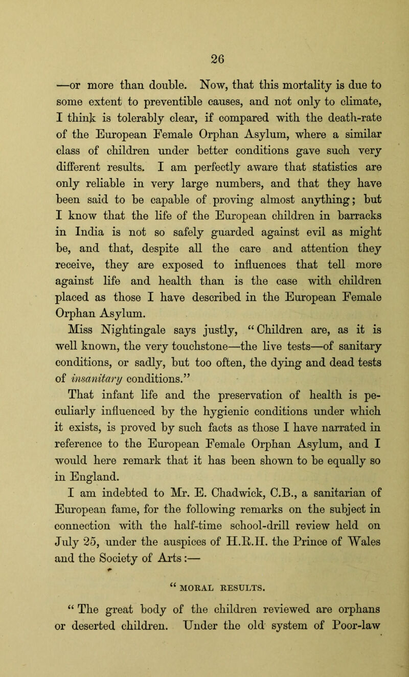 —or more than double. Now, that this mortality is due to some extent to preventible causes, and not only to climate, I think is tolerably clear, if compared with the death-rate of the European Female Orphan Asylum, where a similar class of children under better conditions gave such very different results. I am perfectly aware that statistics are only reliable in very large numbers, and that they have been said to be capable of proving almost anything; but I know that the life of the European children in barracks in India is not so safely guarded against evil as might be, and that, despite all the care and attention they receive, they are exposed to influences that tell more against life and health than is the case with children placed as those I have described in the European Female Orphan Asylum. Miss Nightingale says justly, “ Children are, as it is well known, the very touchstone—the live tests—of sanitary conditions, or sadly, but too often, the dying and dead tests of insanitary conditions.” That infant life and the preservation of health is pe- culiarly influenced by the hygienic conditions under which it exists, is proved by such facts as those I have narrated in reference to the European Female Orphan Asylum, and I would here remark that it has been shown to be equally so in England. I am indebted to Mr. E. Chadwick, C.B., a sanitarian of European fame, for the following remarks on the subject in connection with the half-time school-drill review held on July 25, under the auspices of H.R.II. the Prince of Wales and the Society of Arts :— “ MORAL RESULTS. “ The great body of the children reviewed are orphans or deserted children. Under the old system of Poor-law