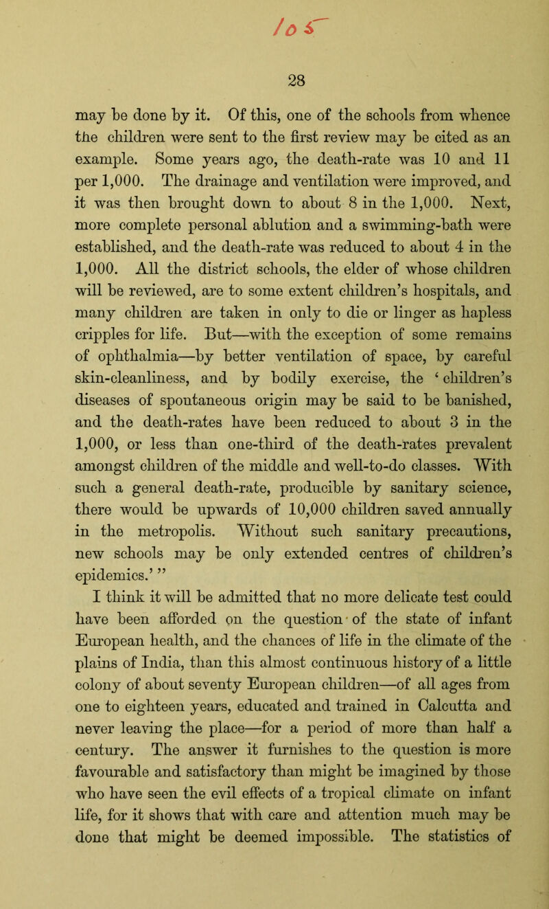 may be done by it. Of this, one of the schools from whence the children were sent to the first review may be cited as an example. Some years ago, the death-rate was 10 and 11 per 1,000. The drainage and ventilation were improved, and it was then brought down to about 8 in the 1,000. Next, more complete personal ablution and a swimming-bath were established, and the death-rate was reduced to about 4 in the 1.000. All the district schools, the elder of whose children will be reviewed, are to some extent children’s hospitals, and many children are taken in only to die or linger as hapless cripples for life. But—with the exception of some remains of ophthalmia—by better ventilation of space, by careful skin-cleanliness, and by bodily exercise, the 4 children’s diseases of spontaneous origin may be said to be banished, and tbe death-rates have been reduced to about 3 in the 1.000, or less than one-third of the death-rates prevalent amongst children of the middle and well-to-do classes. With such a general death-rate, producible by sanitary science, there would be upwards of 10,000 children saved annually in the metropolis. Without such sanitary precautions, new schools may be only extended centres of children’s epidemics.’ ” I think it will be admitted that no more delicate test could have been afforded on the question of the state of infant European health, and the chances of life in the climate of the plains of India, than this almost continuous history of a little colony of about seventy European children—of all ages from one to eighteen years, educated and trained in Calcutta and never leaving the place—for a period of more than half a century. The answer it furnishes to the question is more favourable and satisfactory than might be imagined by those who have seen the evil effects of a tropical climate on infant life, for it shows that with care and attention much may be done that might be deemed impossible. The statistics of