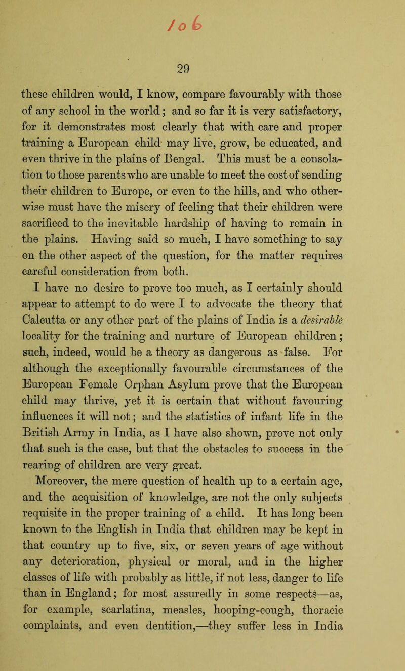 29 these children would, I know, compare favourably with those of any school in the world; and so far it is very satisfactory, for it demonstrates most clearly that with care and proper training a European child may live, grow, he educated, and even thrive in the plains of Bengal. This must he a consola- tion to those parents who are unahle to meet the cost of sending their children to Europe, or even to the hills, and who other- wise must have the misery of feeling that their children were sacrificed to the inevitable hardship of having to remain in the plains. Having said so much, I have something to say on the other aspect of the question, for the matter requires careful consideration from both. I have no desire to prove too much, as I certainly should appear to attempt to do were I to advocate the theory that Calcutta or any other part of the plains of India is a desirable locality for the training and nurture of European children; such, indeed, would he a theory as dangerous as false. For although the exceptionally favourable circumstances of the European Female Orphan Asylum prove that the European child may thrive, yet it is certain that without favouring influences it will not; and the statistics of infant life in the British Army in India, as I have also shown, prove not only that such is the case, hut that the obstacles to success in the rearing of children are very great. Moreover, the mere question of health up to a certain age, and the acquisition of knowledge, are not the only subjects requisite in the proper training of a child. It has long been known to the English in India that children may be kept in that country up to five, six, or seven years of age without any deterioration, physical or moral, and in the higher classes of life with probably as little, if not less, danger to life than in England; for most assuredly in some respects—as, for example, scarlatina, measles, hooping-cough, thoracic complaints, and even dentition,—they suffer less in India