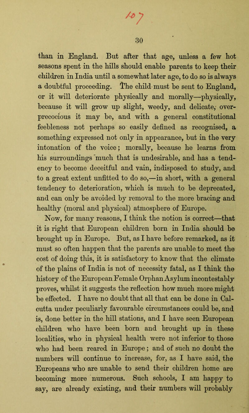 u7 30 than in England. But after that age, unless a few hot seasons spent in the hills should enable parents to keep their children in India until a somewhat later age, to do so is always a doubtful proceeding. Ihe child must be sent to England, or it will deteriorate physically and morally—physically, because it will grow up slight, weedy, and delicate, over- precocious it may be, and with a general constitutional feebleness not perhaps so easily defined as recognised, a something expressed not only in appearance, but in the very intonation of the voice; morally, because he learns from his surroundings ’much that is undesirable, and has a tend- ency to become deceitful and vain, indisposed to study, and to a great extent unfitted to do so,—in short, with a general tendency to deterioration, which is much to be deprecated, and can only be avoided by removal to the more bracing and healthy (moral and physical) atmosphere of Europe. Now, for many reasons, I think the notion is correct—that it is right that European children born in India should be brought up in Europe. But, as I have before remarked, as it must so often happen that the parents are unable to meet the cost of doing this, it is satisfactory to know that the climate of the plains of India is not of necessity fatal, as I think the history of the European Female Orphan Asylum incontestably proves, whilst it suggests the reflection how much more might be effected. I have no doubt that all that can be done in Cal- cutta under peculiarly favourable circumstances could be, and is, done better in the hill stations, and I have seen European children who have been born and brought up in these localities, who in physical health were not inferior to those who had been reared in Europe; and of such no doubt the numbers will continue to increase, for, as I have said, the Europeans who are unable to send their children home are becoming more numerous. Such schools, I am happy to say, are already existing, and their numbers will probably