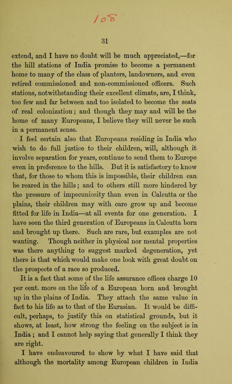/ 0*^ 31 extend, and I have no doubt will be much appreciated,—for the hill stations of India promise to become a permanent home to many of the class of planters, landowners, and even retired commissioned and non-commissioned officers. Such stations, notwithstanding their excellent climate, are, I think, too few and far between and too isolated to become the seats of real colonization; and though they may and will be the home of many Europeans, I believe they will never be such in a permanent sense. I feel certain also that Europeans residing in India who wish to do full justice to their children, will, although it involve separation for years, continue to send them to Europe even in preference to the hills. But it is satisfactory to know that, for those to whom this is impossible, their children can be reared in the hills; and to others still more hindered by the pressure of impecuniosity than even in Calcutta or the plains, their children may with care grow up and become fitted for life in India—at all events for one generation. I have seen the third generation of Europeans in Calcutta born and brought up there. Such are rare, but examples are not wanting. Though neither in physical nor mental properties was there anything to suggest marked degeneration, yet there is that which would make one look with great doubt on the prospects of a race so produced. It is a fact that some of the life assurance offices charge 10 per cent, more on the life of a European born and brought up in the plains of India. They attach the same value in fact to his life as to that of the Eurasian. It would be diffi- cult, perhaps, to justify this on statistical grounds, but it shows, at least, how strong the feeling on the subject is in India ; and I cannot help saying that generally I think they are right. I have endeavoured to show by what I have said that although the mortality among European children in India