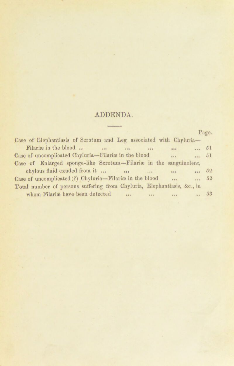 ADDENDA. Tiige. Case of Elepliantiasis of Scrotum and Leg associated with Chyluria— Filariaj in the blood ... ... ... ... ... ... 51 Case of uncomplicated Chyluria—Filarim in the blood ... ... 51 Case of Enlarged sponge-like Scrotum—Filariae in the sanguiiiolent, chylous fluid exuded from it ... ... ... ... ... 52 Case of uncomplicated (?) Chyluria—Filariae in the blood ... ... 52 Total number of persons suffering from Chyluria, Elephantiasis, &c., in whom Filariae have been detected ... ... ... ... 53