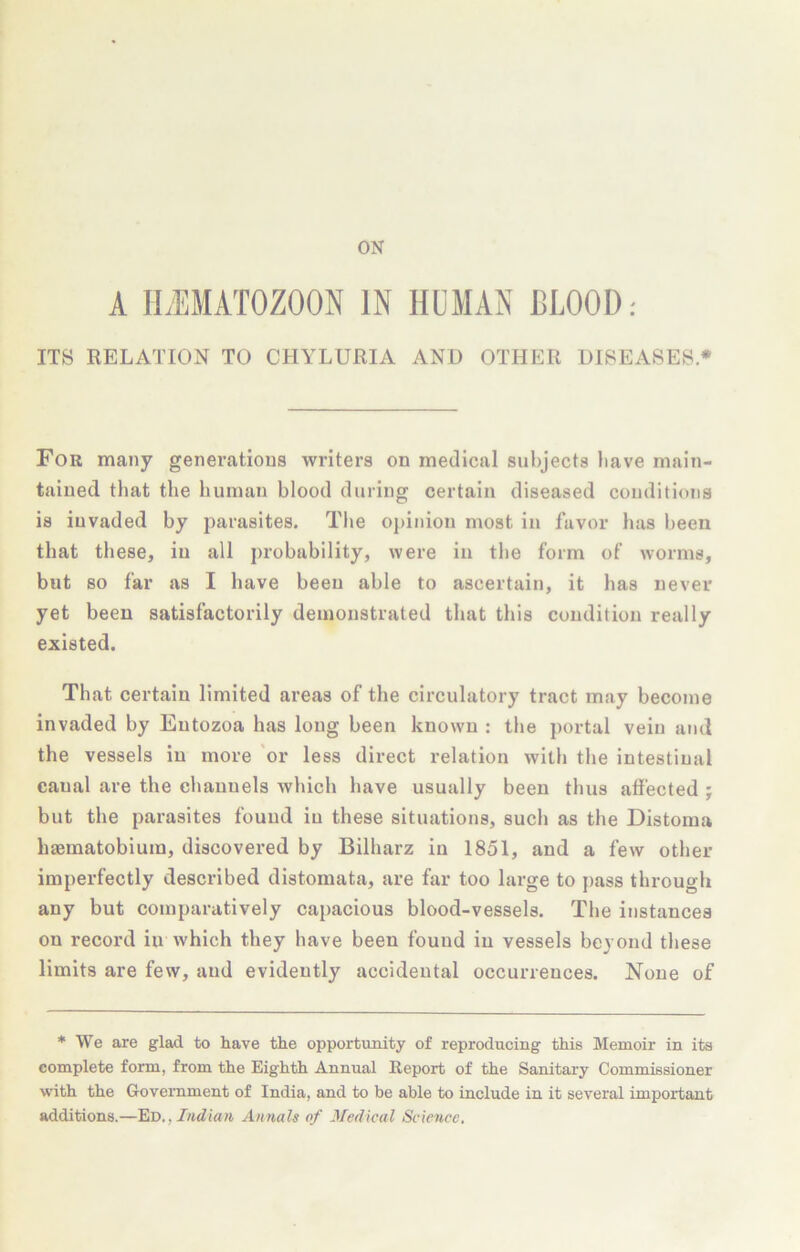 ON A IL'EMATOZOON IN HUMAN BLOOD; ITS RELATION TO CHYLURIA AND OTHER DISEASES • For many generations writers on medical subjects have main- tained that the human blood during certain diseased conditions is invaded by parasites. The opinion most in favor has been that these, in all probability, were in the form of worms, but so far as I have been able to ascertain, it has never yet been satisfactorily demonstrated that this condition really existed. That certain limited areas of the circulatory tract may become invaded by Eutozoa has long been known : the portal vein and the vessels in more 'or less direct relation with tlie intestinal canal are the channels Avhich have usually been thus affected j but the parasites found in these situations, such as the Distoma haematobium, discovered by Bilharz in 1851, and a few other imperfectly described distomata, are far too large to pass through any but comparatively capacious blood-vessels. The instances on record in which they have been found in vessels beyond these limits are few, and evidently accidental occurrences. None of ♦ We are glad to have the opportunity of reproducing this Memoir in its complete form, from the Eighth Annual Report of the Sanitary Commissioner with the Government of India, and to be able to include in it several important additions.—'EiD,, Indian AnnaU of Medical Science.