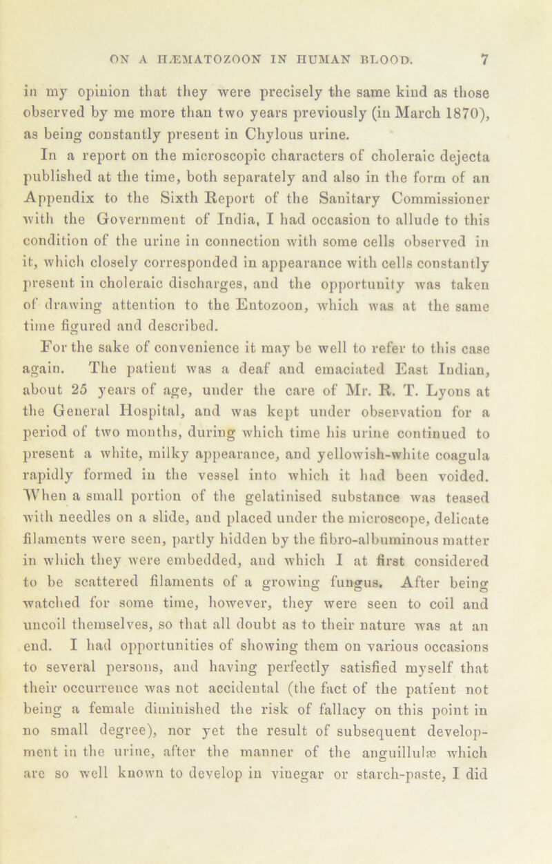 in my opinion that they were precisely the same kind as those observed by me more than two years previously (in March 1870), as being constantly present in Chylous ui’ine. In a report on the microscopic characters of choleraic dejecta published at the time, both separately and also in the form of an Appendix to the Sixth Report of tlie Sanitary Commissioner Avith the Government of India, I had occasion to allude to this condition of the urine in connection with some cells observed in it, Avhich closely corresponded in appearance Avith cells constantly present in choleraic discharges, and the opportunity Avas taken of drawing attention to the Eutozoon, Avhich Avas at the same time figured and described. For the sake of convenience it may be well to refer to this case again. The patient Avas a deaf and emaciated East Indian, about 25 years of age, under the care of Mr. R. T. Lyons at the General Hospital, and Avas kept under observation for a period of tAvo months, during which time his urine continued to present a Avhite, milky appearance, and yelloAvish-white coagula rapidly formed in the vessel into Avhich it had been voided. When a small portion of the gelatinised substance Avas teased Avith needles on a slide, and placed under the microscope, delicate filaments Avere seen, partly hidden by tbe fibro-albuminous matter in which they Avere embedded, and Avhich I at first considered to be scattered filaments of a groAving fungus. After being Avatched for some time, however, they were seen to coil and uncoil themselves, so that all doubt as to their nature was at an end. I had opportunities of shoAving them on various occasions to several persons, and having perfectly satisfied myself that their occurrence Avas not accidental (the fact of the patient not being a female diminished the risk of fallacy on this point in no small degree), nor yet the result of subsequent develop- ment in the urine, after the manner of the anguillula? Avhich are so well kuoAvn to develop in vinegar or starch-paste, I did