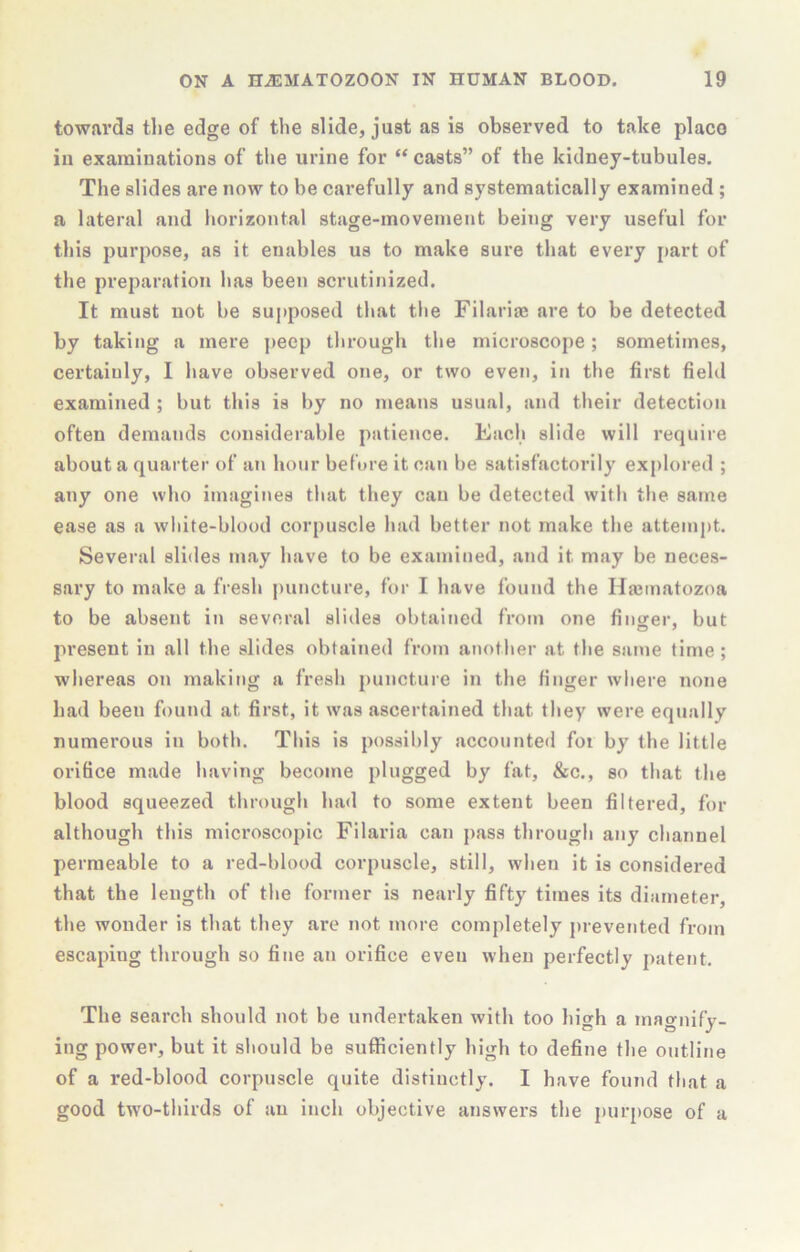 towards the edge of the slide, just as is observed to take place in examinations of the urine for “ casts” of the kidney-tnbules. The slides are now to be carefully and systematically examined ; a lateral and horizontal stage-movement being very useful for this purpose, as it enables us to make sure that every part of the preparation has been scrutinized. It must not be supposed that the Filariae are to be detected by taking a mere peep through the microscope; sometimes, certainly, I have observed one, or two even, in the first field examined ; but this is by no means usual, and their detection often demands considerable patience. Each slide will require about a quarter of an hour before it can be satisfactorily explored ; any one who imagines that they can be detected with the same ease as a wliite-blood corpuscle had better not make the attempt. Several slides may have to be examined, and it may be neces- sary to make a fresh puncture, for I have found the Hajinatozoa to be absent in several slides obtained from one finofer, but present in all the slides obtained from another at the same time ; whereas on making a fresh puncture in the finger where none had been found at first, it was ascertained that they were equally numerous in both. This is possibly accounte<l foi by the little orifice made having become plugged by fat, &c., so that the blood squeezed through had to some extent been filtered, for although this microscopic Filaria can j)ass through any channel permeable to a red-blood corpuscle, still, when it is considered that the length of the former is nearly fifty times its diameter, the wonder is that they are not more completely prevented from escaping through so fine an orifice even when perfectly i)atent. The search should not be undertaken with too high a magnify- ing power, but it should be sufficiently high to define the outline of a red-blood corpuscle quite distinctly. I have found that a good two-thirds of an inch objective answers the i)ur[)ose of a