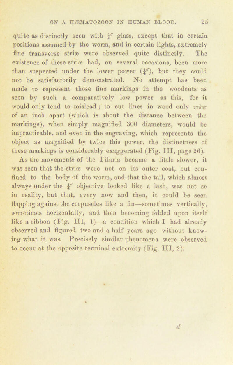 quite as distinctly seen with glass, except that in certain positions assumed by the worm, and in certain lights, extremely fine transverse striae were observed quite distinctly. The existence of these striae had, on several occasions, been more than suspected under the lower power but they could not be satisfactorily demonstrated. No attempt has been made to represent those fine markings in the woodcuts as seen by such a comj)aratively low power as this, for it would only tend to mislead ; to cut lines in wood only of an inch apart (which is about the distance between the markings), when simply magnified 300 diameters, would be impracticable, and even in the engraving, which represents the object as magnified by twice this power, the distinctness of these markings is considei’ably exaggerated (Fig. Ill, page 26). As the movements of the Filaria became a little slower, it was seen that the stria? were not on its outer coat, but con- fined to the body of the worm, and that the tail, wliich almost always under the objective looked like a lash, was not so in reality, but that, every now and then, it could be seen flapping against the corpuscles like a flu—sometimes vertically, sometimes horizontally, and then becoming folded uj)on itself like a ribbon (Fig. Ill, 1)—a condition which I had already observed and figured two and a half years ago without know- ing what it was. Precisely similar phenomena were observed to occur at the opposite terminal extremity (Fig. Ill, 2). d