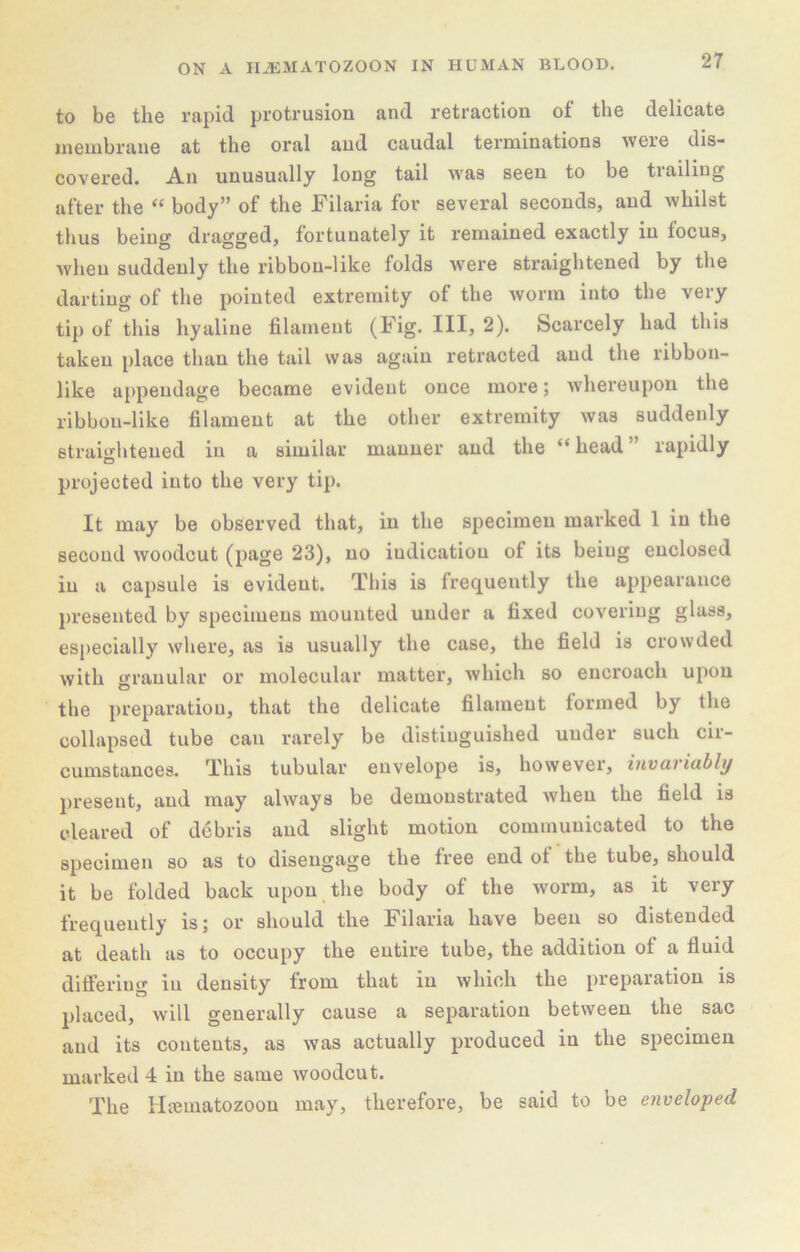 to be the rapid protrusion and retraction of the delicate membrane at the oral and caudal terminations were dis- covered. An unusually long tail w'as seen to be trailing after the “ body” of the Filaria for several seconds, and whilst thus being dragged, fortunately it remained exactly in focus, when suddenly the ribbon-like folds were straightened by the darting of the pointed extremity of the worm into the very tip of this hyaline filament (Fig. Ill, 2). Scarcely had this taken place than the tail was again retracted and the ribbon- like appendage became evident once more; whereupon the ribbon-like filament at the other extremity was suddenly 6trai‘>'hteued in a similar manner and the “ head ” rapidly o projected into the very tip. It may be observed that, in the specimen marked 1 in the second woodcut (page 23), no indication of its being enclosed in a capsule is evident. Tliis is frequently the appearance presented by specimens mounted under a fixed covering glass, especially where, as is usually the case, the field is crowded with granular or molecular matter, which so encroach upon the preparation, that the delicate filament formed by the collapsed tube can rarely be distinguished under such cir- cumstances. This tubular envelope is, however, invariably present, and may always be demonstrated when the field is cleared of debris and slight motion communicated to the specimen so as to disengage the free end of the tube, should it be folded back upon the body of the worm, as it very frequently is; or should the Filaria have been so distended at death as to occupy the entire tube, the addition of a fluid differing iu density from that in which the preparation is placed, will generally cause a separation between the sac and its contents, as was actually produced in the specimen marked 4 in the same woodcut. The Htematozoon may, therefore, be said to be enveloped