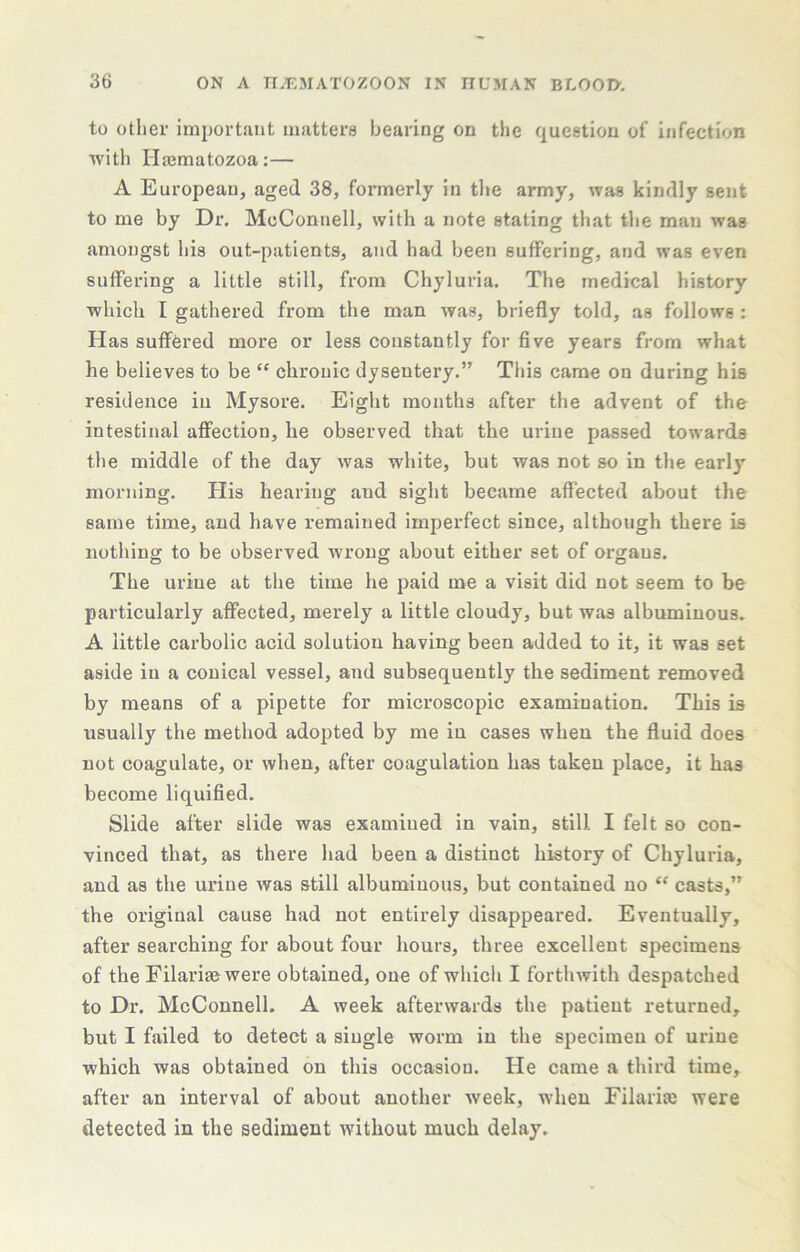 to other important matters bearing on the question of infection with Hajmatozoa:— A European, aged 38, formerly in tlie army, was kindly sent to me by Dr, McConnell, with a note stating that the man was amongst his out-patients, and had been suffering, and was even suffering a little still, from Chyluria. The medical history which I gathered from the man was, briefly told, as follows : Has suffered more or less constantly for five years from what he believes to be “ chronic dysentery.” This came on during his residence in Mysore. Eiglit months after the advent of the intestinal aff'ectiou, he observed that the urine passed towards the middle of the day was white, but was not so in the early morning. His hearing and sight became affected about the same time, and have remained imperfect since, although there is nothing to be observed wrong about either set of organs. The urine at the time he paid me a visit did not seem to be particularly affected, merely a little cloudy, but was albuminous. A little carbolic acid solution having been added to it, it was set aside in a conical vessel, and subsequently the sediment removed by means of a pipette for microscopic examination. This is usually the method adopted by me in cases when the fluid does not coagulate, or when, after coagulation has taken place, it has become liquified. Slide after slide was examined in vain, still I felt so con- vinced that, as there had been a distinct history of Chyluria, and as the urine was still albuminous, but contained no “ casts,” the original cause had not entirely disappeared. Eventually, after searching for about four hours, three excellent specimens of the Filariaewere obtained, one of which I forthwith despatched to Dr. McConnell. A week afterwards the patient returned, but I failed to detect a single worm in the specimen of urine which was obtained on this occasion. He came a third time, after an interval of about another week, when Filariie were detected in the sediment without much delay.