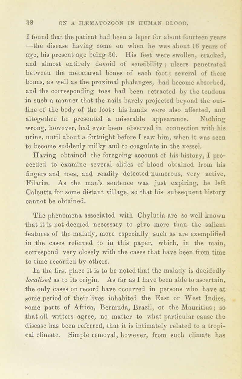 I found that the patient had been a leper for about fourteen years —tlie disease having come on when he was about 16 years of age, his present age being 30. His feet were swollen, cracked, and almost entirely devoid of sensibility ; ulcers penetrated between the metatarsal bones of each foot; several of these bones, as well as the proximal phalanges, had become absorbed, and the corresponding toes had been retracted by the tendons in such a manner that the nails barely projected beyond the out- line of the body of the foot: his hands were also affected, and altogether he presented a miserable appearance. Nothing wrong, however, had ever been observed in connection with his urine, until about a fortnight before I saw him, when it was seen to become suddenly milky and to coagulate in the vessel. Having obtained the foregoing account of his history, I pro- ceeded to examine several slides of blood obtained from his fingers and toes, and readily detected numerous, very active, Filariae. As the man’s sentence was just expiring, he left Calcutta for some distant village, so that his subsequent history cannot be obtained. The phenomena associated with Chyluria are so well known that it is not deemed necessary to give more than the salient features of the malady, more especially such as are exemplified in the cases referred to in this paper, which, in the main, correspond very closely with the cases that have been from time to time recorded by others. In the first place it is to be noted that the malady is decidedly localised as to its origin. As far as I have been able to ascertain, the only cases on record have occurred in persons who have at some period of their lives inhabited the East or West Indies, some parts of Africa, Bermuda, Brazil, or the ^Mauritius; so that all writers agree, no matter to what particular cause the disease has been referred, that it is intimately related to a tropi- cal climate. Simple removal, however, from such climate has