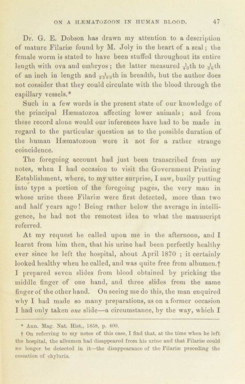 Dr. G. E. Dobson has drawn my attention to a description of mature Eilariae found by M. Joly in the heart of a seal; the female worm is stated to have been stutfed throughout its entire length with ova and embryos; the latter measured :j^th to g^^th of an inch in length and Tj^jjiyth in breadth, but the author does not consider that they could circulate with the blood through the cai)illary vessels.* Such in a few words is the present state of our knowledge of the principal Haematozoa affecting lower animals; and from these record alone would our inferences have had to be made in regard to the particular question as to the possible duration of tlie human Hasmatozoon were it not for a rather strange coincidence. The foregoing account had just been transcribed from my notes, when I had occasion to visit the Government Printing Establishment, where, to my utter surprise, I saw, busily putting into type a portion of the foregoing pages, the very man in whose urine these Filariie were first detected, more than two and half years ago! Being rather below the average in intelli- gence, he had not the remotest idea to what the manuscript referred. At my request he called upon me in the afternoon, and I learnt from him then, that his urine had been perfectly healthy ever since he left the hospital, about April 1870 ; it certainly looked healthy when he called, and was quite free from albumen.f I prepared seven slides from blood obtained by pricking the middle finger of one hand, and three slides from the same finger of the other hand. On seeing me do this, the man enquired why I had made so many preparations, as on a former occasion I had only taken one slide—a circumstance, by the way, which I * Ann. Mag. Nat. Hist., 1868, p. 400. t On referring to my notes of this case, I find that, at the time when he left the hospital, the albumen had disappeared from his urine and that Filariaj could no longer be detected in it—the disappeai’ance of the Filariae preceding the cessation of chyluria.