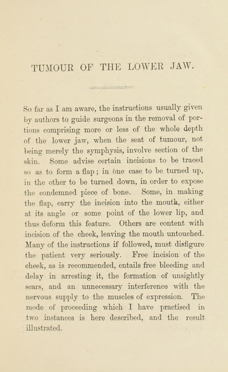 TUMOUR OF THE LOAVER JAAV. 8o far as I am aware, the instructions usually given by authors to guide surgeons in the removal of tions comprising more or less of the whole depth of the lower jaw, when the seat of tumour, not being merely the symphysis, involve section of the skin. Some advise certain incisions to be traced so as to form a flap ; in one case to be turned up, in the other to be turned down, in order to expose the condemned piece of bone. Some, in making tlie flap, carry the incision into the mouth, either at its angle or some point of the lower lip, and thus deform this feature. Others are content with incision of the cheek, leaving the mouth untouched. Many of the instructions if followed, must disflgure the patient very seriously. Free incision of the cheek, as is recommended, entails free bleeding and delay in arresting it, the formation of unsightly scars, and an unnecessary interference with the nervous supply to the muscles of expression. The mode of proceeding which I have practised in two instances is here described, and the result illustrated.